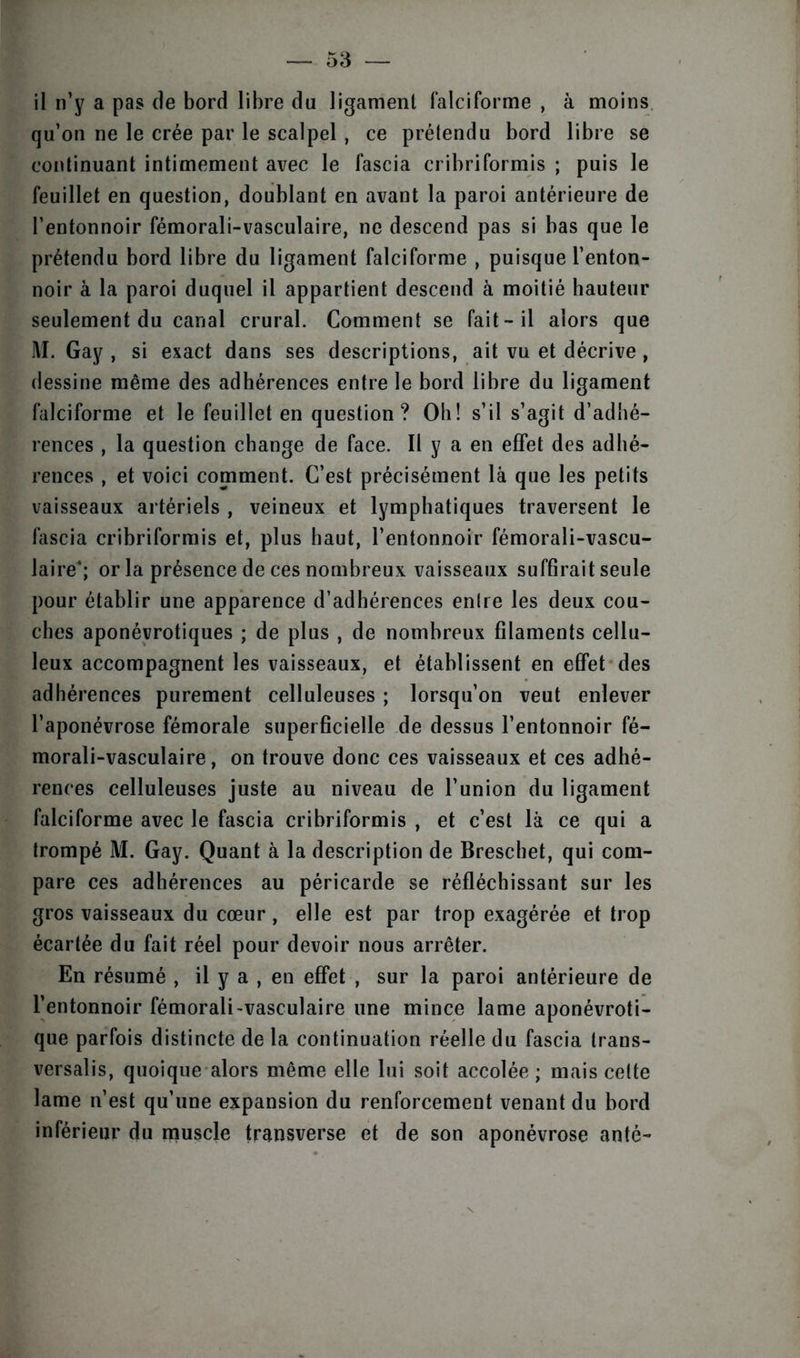 il n’y a pas de bord libre du ligament falciforme , à moins qu’on ne le crée par le scalpel, ce prétendu bord libre se continuant intimement avec le fascia cribriformis ; puis le feuillet en question, doublant en avant la paroi antérieure de l’entonnoir fémorali-vasculaire, ne descend pas si bas que le prétendu bord libre du ligament falciforme , puisque l’enton- noir à la paroi duquel il appartient descend à moitié hauteur seulement du canal crural. Comment se fait-il alors que M. Gay , si exact dans ses descriptions, ait vu et décrive , dessine même des adhérences entre le bord libre du ligament falciforme et le feuillet en question? Oh! s’il s’agit d’adhé- rences , la question change de face. Il y a en effet des adhé- rences , et voici comment. C’est précisément là que les petits vaisseaux artériels , veineux et lymphatiques traversent le fascia cribriformis et, plus haut, l’entonnoir fémorali-vascu- laire*; or la présence de ces nombreux vaisseaux suffirait seule pour établir une apparence d’adhérences entre les deux cou- ches aponévrotiques ; de plus , de nombreux filaments cellu- leux accompagnent les vaisseaux, et établissent en effet des adhérences purement celluleuses ; lorsqu’on veut enlever l’aponévrose fémorale superficielle de dessus l’entonnoir fé- morali-vasculaire, on trouve donc ces vaisseaux et ces adhé- rences celluleuses juste au niveau de l’union du ligament falciforme avec le fascia cribriformis , et c’est là ce qui a trompé M. Gay. Quant à la description de Breschet, qui com- pare ces adhérences au péricarde se réfléchissant sur les gros vaisseaux du cœur , elle est par trop exagérée et trop écartée du fait réel pour devoir nous arrêter. En résumé , il y a , en effet , sur la paroi antérieure de l’entonnoir fémorali-vasculaire une mince lame aponévroti- que parfois distincte de la continuation réelle du fascia trans- versale, quoique alors même elle lui soit accolée ; mais celte lame n’est qu’une expansion du renforcement venant du bord inférieur du muscle transverse et de son aponévrose anté-