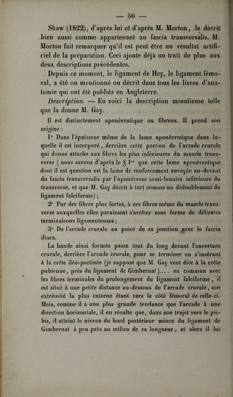 Sbaw (1822), d’après lui et d’après M. Morton , le décrit bien aussi comme appartenant au fascia transversalis. M. Morton fait remarquer qu’il est peut être un résultat artifi- ciel de la préparation. Ceci ajoute déjà un trait de plus aux deux descriptions précédentes. Depuis ce moment, le ligament de Hey, le ligament fémo- ral, a été ou mentionné ou décrit dans tous les livres d’ana- tomie qui ont été publiés en Angleterre, Description. — En voici la description minutieuse telle que la donne M. Gay. 11 est distinctement aponévrotique ou fibreux. Il prend son origine : 1° Dans l’épaisseur même de la lame aponévrotique dans la- quelle il est incorporé, derrière celte portion de l’arcade crurale qui donne attache aux fibres les plus inférieures du muscle trans- verse ( nous savons d’après le § Ier que cette lame aponévrotique dont il est question est la lame de renforcement envoyée au-devant du fascia transversalis par l’aponévrose semi-lunaire inférieure du transverse, et que M. Gay décrit à tort comme un dédoublement du ligament falciforme) ; 2° Par des fibres plus forles, à ces fibres même du muscle trans- verse auxquelles elles paraissent s’arrêler sous forme de délicates terminaisons ligamenteuses; 3° De l’arcade crurale au point de sa jonction avec le fascia iliaca. La bande ainsi formée passe tout du long devant l’ouverture crurale, derrière l’arcade crurale, pour se terminer en s’insérant à la crête iléo-pectinée (je suppose que M. Gay veut dire à la crête pubienne, près du ligament de Gimbernat ) en commun avec les fibres terminales du prolongement du ligament falciforme , il est situé à une petite distance au-dessous de l’arcade crurale, son extrémité la plus externe étant vers le côté fémoral de celle-ci. Mais, comme il a une plus grande tendance que l’arcade à une direction horizontale, il en résulte que, dans son trajet vers le pu- bis, il atteint le niveau du bord postérieur mince du ligament de Gimbernat à peu près au milieu de sa longueur, et alors il lui