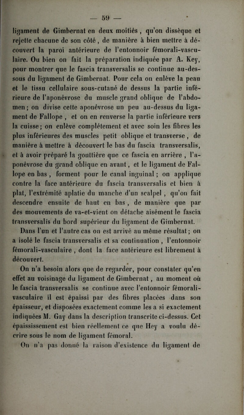 ligament de Gimbernat en deux moitiés , qu’on dissèque et rejette chacune de son côté , de manière à bien mettre à dé- couvert la paroi antérieure de l’entonnoir fémorali-vascu- laire. Ou bien on fait la préparation indiquée par A. Key, pour montrer que le fascia transversale se continue au-des- sous du ligament de Gimbernat. Pour cela on enlève la peau et le tissu cellulaire sous-cutané de dessus la partie infé- rieure de l’aponévrose du muscle grand oblique de l’abdo- men ; on divise celte aponévrose un peu au-dessus du liga- ment de Fallope , et on en renverse la partie inférieure vers la cuisse; on enlève complètement et avec soin les fibres les plus inférieures des muscles petit oblique et transverse , de manière à mettre à découvert le bas du fascia transversalis, et à avoir préparé la gouttière que ce fascia en arrière , l’a- ponévrose du grand oblique en avant, et le ligament de Fal- lope en bas , forment pour le canal inguinal ; on applique contre la face antérieure du fascia transversalis et bien à plat, l’extrémité aplatie du manche d’un scalpel , qu’on fait descendre ensuite de haut en bas , de manière que par des mouvements de va-et-vient on détache aisément le fascia transversalis du bord supérieur du ligament de Gimbernat. Dans l’un et l’autre cas on est arrivé au même résultat ; on a isolé le fascia transversalis et sa continuation , l’entonnoir fémorali-vasculaire , dont la face antérieure est librement à découvert. On n’a besoin alors que de regarder, pour constater qu’en effet au voisinage du ligament de Gimbernat, au moment où le fascia transversalis se continue avec l’entonnoir fémorali- vasculaire il est épaissi par des fibres placées dans son épaisseur, et disposées exactement comme les a si exactement indiquées M. Gay dans la description transcrite ci-dessus. Cet épaississement est bien réellement ce que Hey a voulu dé- crire sous le nom de ligament fémoral. On n’a pas donné la raison d’existence du ligament de