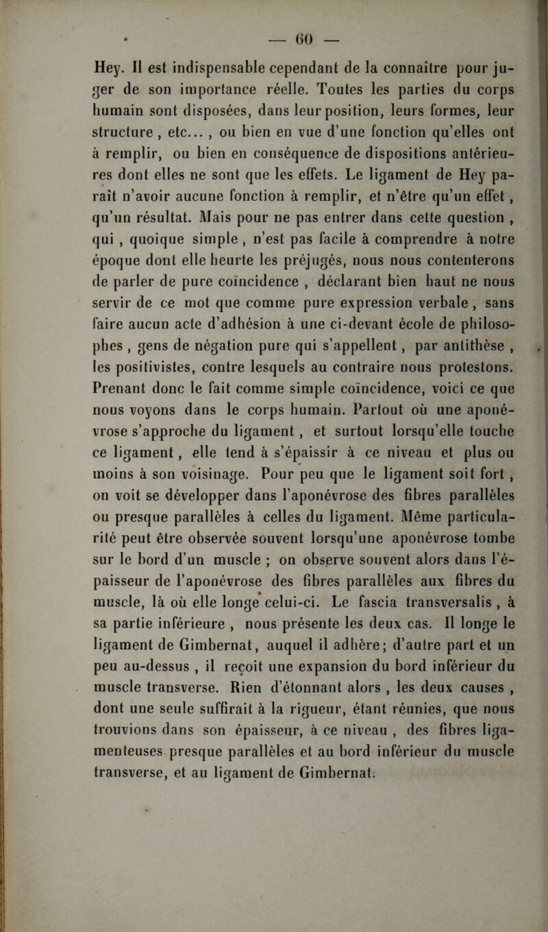 Hey. Il est indispensable cependant de la connaître pour ju- ger de son importance réelle. Toutes les parties du corps humain sont disposées, dans leur position, leurs formes, leur structure , etc... , ou bien en vue d’une fonction qu’elles ont à remplir, ou bien en conséquence de dispositions antérieu- res dont elles ne sont que les effets. Le ligament de Hey pa- raît n’avoir aucune fonction à remplir, et n’être qu’un effet, qu’un résultat. Mais pour ne pas entrer dans cette question , qui , quoique simple , n’est pas facile à comprendre à notre époque dont elle heurte les préjugés, nous nous contenterons de parler de pure coïncidence , déclarant bien haut ne nous servir de ce mot que comme pure expression verbale , sans faire aucun acte d’adhésion à une ci-devant école de philoso- phes , gens de négation pure qui s’appellent, par antithèse , les positivistes, contre lesquels au contraire nous protestons. Prenant donc le fait comme simple coïncidence, voici ce que nous voyons dans le corps humain. Partout où une aponé- vrose s’approche du ligament , et surtout lorsqu’elle touche ce ligament , elle tend à s’épaissir à ce niveau et plus ou moins à son voisinage. Pour peu que le ligament soit fort , on voit se développer dans l’aponévrose des fibres parallèles ou presque parallèles à celles du ligament. Même particula- rité peut être observée souvent lorsqu’une aponévrose tombe sur le bord d’un muscle ; on observe souvent alors dans l’é- paisseur de l’aponévrose des fibres parallèles aux. fibres du muscle, là où elle longe celui-ci. Le fascia transversale , à sa partie inférieure , nous présente les deux cas. Il longe le ligament de Gimbernat, auquel il adhère; d’autre part et un peu au-dessus , il reçoit une expansion du bord inférieur du muscle transverse. Rien d’étonnant alors , les deux causes , dont une seule suffirait à la rigueur, étant réunies, que nous trouvions dans son épaisseur, à ce niveau , des fibres liga- menteuses presque parallèles et au bord inférieur du muscle transverse, et au ligament de Gimbernat.