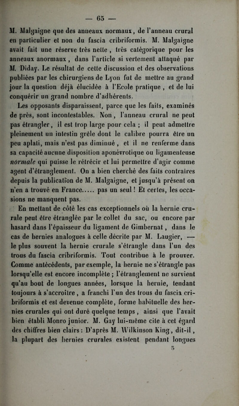 M. Malgaigne que des anneaux normaux, de l’anneau crural en parliculier et non du fascia cribriformis. M. Malgaigne avait fait une réserve très nette , très catégorique pour les anneaux anormaux , dans l’article si vertement attaqué par M. Diday. Le résultat de cette discussion et des observations publiées par les chirurgiens de Lyon fut de mettre au grand jour la question déjà élucidée à l’Ecole pratique , et de lui conquérir un grand nombre d’adhérents. Les opposants disparaissent, parce que les faits, examinés de près, sont incontestables. Non , l’anneau crural ne peut pas étrangler, il est trop large pour cela ; il peut admettre pleinement un intestin grêle dont le calibre pourra être un peu aplati, mais n’est pas diminué , et il ne renferme dans sa capacité aucune disposition aponévrotique ou ligamenteuse normale qui puisse le rétrécir et lui permettre d’agir comme agent d’étranglement. On a bien cherché des faits contraires depuis la publication de M. Malgaigne, et jusqu’à présent on n’en a trouvé en France pas un seul ! Et certes, les occa- sions ne manquent pas. En mettant de côté les cas exceptionnels où la hernie cru- rale peut être étranglée par le collet du sac, ou encore par hasard dans l’épaisseur du ligament de Gimbernat, dans le cas de hernies analogues à celle décrite par M. Laugier, — le plus souvent la hernie crurale s’étrangle dans l’un des trous du fascia cribriformis. Tout contribue à le prouver. Comme antécédents, par exemple, la hernie ne s’étrangle pas lorsqu’elle est encore incomplète ; l’étranglement ne survient qu’au bout de longues années, lorsque la hernie, tendant toujours à s’accroître , a franchi l’un des trous du fascia cri- briformis et est devenue complète, forme habituelle des her- nies crurales qui ont duré quelque temps , ainsi que l’avait bien établi Monro junior. M. Gay lui-même cite à cet égard des chiffres bien clairs: D’après M. Wilkinson King, dit-il, la plupart des hernies crurales existent pendant longues 5