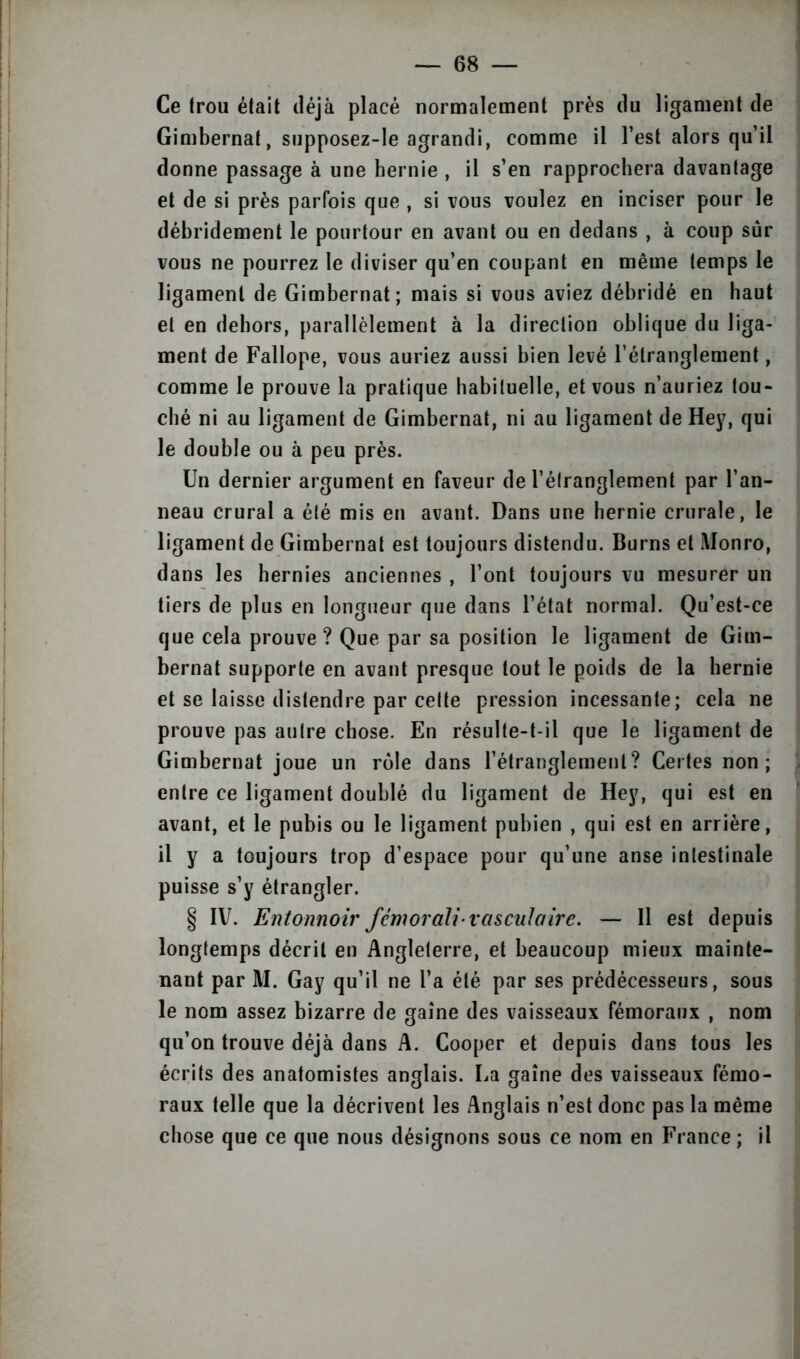 Ce trou était déjà placé normalement près du ligament de Gimbernat, snpposez-le agrandi, comme il l’est alors qu’il donne passage à une hernie , il s’en rapprochera davantage et de si près parfois que , si vous voulez en inciser pour le débridement le pourtour en avant ou en dedans , à coup sur vous ne pourrez le diviser qu’en coupant en même temps le ligament de Gimbernat; mais si vous aviez débridé en haut et en dehors, parallèlement à la direction oblique du liga- ment de Fallope, vous auriez aussi bien levé l’étranglement, comme le prouve la pratique habituelle, et vous n’auriez tou- ché ni au ligament de Gimbernat, ni au ligament de Hey, qui le double ou à peu près. Un dernier argument en faveur de l’étranglement par l’an- neau crural a été mis en avant. Dans une hernie crurale, le ligament de Gimbernat est toujours distendu. Burns et Monro, dans les hernies anciennes , l’ont toujours vu mesurer un tiers de plus en longueur que dans l’état normal. Qu’est-ce que cela prouve ? Que par sa position le ligament de Gim- bernat supporte en avant presque tout le poids de la hernie et se laisse distendre par celte pression incessante; cela ne prouve pas autre chose. En résulte-t-il que le ligament de Gimbernat joue un rôle dans l’étranglement? Certes non; entre ce ligament doublé du ligament de Hey, qui est en avant, et le pubis ou le ligament pubien , qui est en arrière, il y a toujours trop d’espace pour qu’une anse intestinale puisse s’y étrangler. § IV. Entonnoir fcmorah-vasculaire. — Il est depuis longtemps décrit en Angleterre, et beaucoup mieux mainte- nant par M. Gay qu’il ne l’a été par ses prédécesseurs, sous le nom assez bizarre de gaine des vaisseaux fémoraux , nom qu’on trouve déjà dans A. Cooper et depuis dans tous les écrits des anatomistes anglais. La gaine des vaisseaux fémo- raux telle que la décrivent les Anglais n’est donc pas la même chose que ce que nous désignons sous ce nom en France ; il