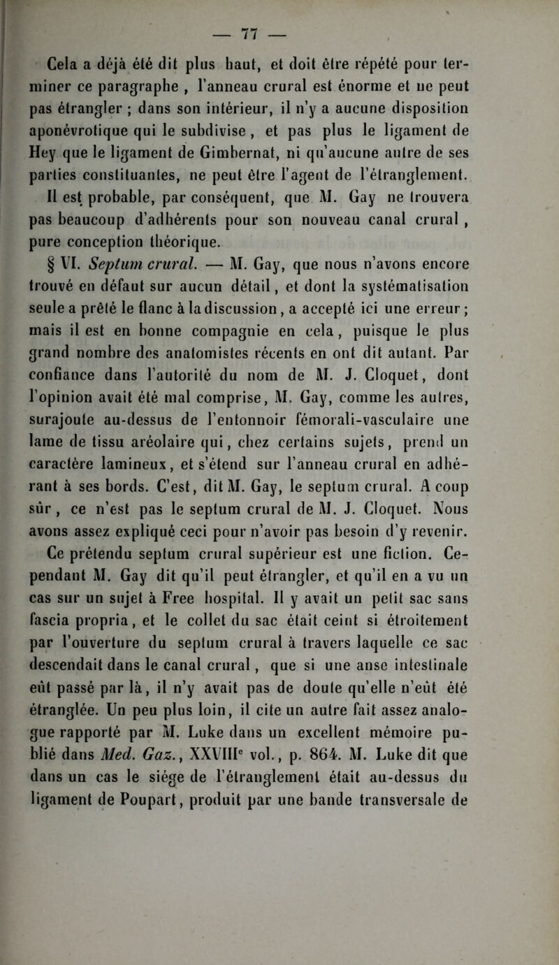 Cela a déjà été dit plus haut, et doit être répété pour ter- miner ce paragraphe , l’anneau crural est énorme et ne peut pas étrangler ; dans son intérieur, il n’y a aucune disposition aponévrotique qui le subdivise , et pas plus le ligament de Hey que le ligament de Gimbernat, ni qu’aucune autre de ses parties constituantes, ne peut être l’agent de l’étranglement. Il est probable, par conséquent, que M. Gay ne trouvera pas beaucoup d’adhérents pour son nouveau canal crural , pure conception théorique. § VI. Septum crural. — M. Gay, que nous n’avons encore trouvé en défaut sur aucun détail, et dont la systématisation seule a prêté le flanc à la discussion, a accepté ici une erreur ; mais il est en bonne compagnie en cela, puisque le plus grand nombre des anatomistes récents en ont dit autant. Par confiance dans l’autorité du nom de M. J. Cloquet, dont l’opinion avait été mal comprise, M. Gay, comme les autres, surajoute au-dessus de l’entonnoir fémorali-vasculaire une lame de tissu aréolaire qui, chez certains sujets, prend un caractère lamineux, et s’étend sur l’anneau crural en adhé- rant à ses bords. C’est, dit M. Gay, le septum crural. A coup sûr , ce n’est pas le septum crural de M. J. Cloquet. Nous avons assez expliqué ceci pour n’avoir pas besoin d’y revenir. Ce prétendu septum crural supérieur est une fiction. Ce- pendant M. Gay dit qu’il peut étrangler, et qu’il en a vu un cas sur un sujet à Free hospital. Il y avait un petit sac sans fascia propria, et le collet du sac était ceint si étroitement par l’ouverture du septum crural à travers laquelle ce sac descendait dans le canal crural, que si une anse intestinale eût passé par là, il n’y avait pas de doute qu’elle n’eût été étranglée. Un peu plus loin, il cite un autre fait assez analo- gue rapporté par M. Luke dans un excellent mémoire pu- blié dans Med. Gaz.} XXVIIIe vol., p. 864. M. Luke dit que dans un cas le siège de l’étranglement était au-dessus du ligament de Poupart, produit par une bande transversale de