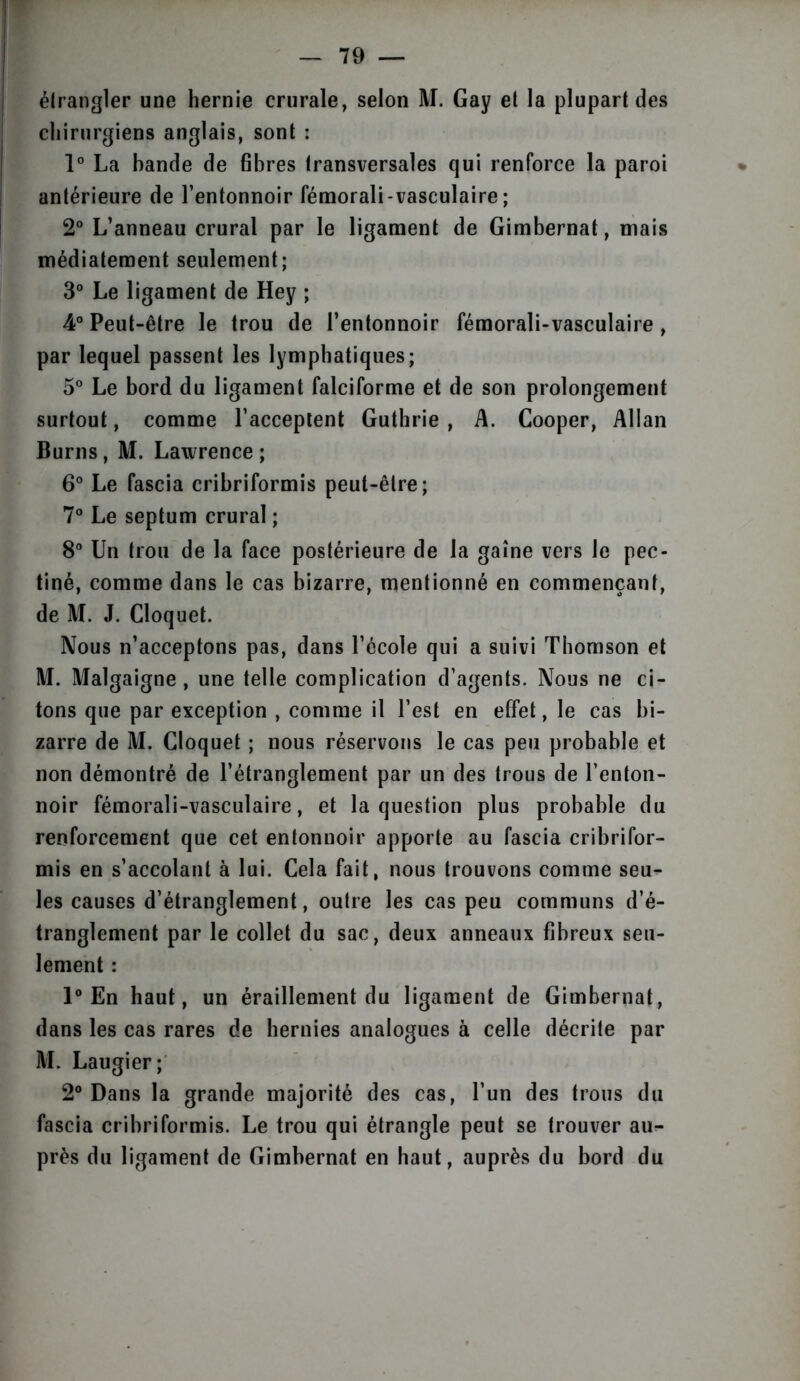 étrangler une hernie crurale, selon M. Gay et la plupart des chirurgiens anglais, sont : 1° La bande de fibres transversales qui renforce la paroi antérieure de l’entonnoir fémorali-vasculaire ; 2° L’anneau crural par le ligament de Gimbernat, mais médiatement seulement; 3° Le ligament de Hey ; 4° Peut-être le trou de l’entonnoir fémorali-vasculaire, par lequel passent les lymphatiques; 5° Le bord du ligament falciforme et de son prolongement surtout, comme l’acceptent Guthrie , A. Cooper, Allan Burns, M. Lawrence ; 6° Le fascia cribriformis peut-être; 7° Le septum crural ; 8° Un trou de la face postérieure de la gaine vers le pec- tiné, comme dans le cas bizarre, mentionné en commençant, de M. J. Cloquet. Nous n’acceptons pas, dans l’école qui a suivi Thomson et M. Malgaigne , une telle complication d’agents. Nous ne ci- tons que par exception , comme il l’est en effet, le cas bi- zarre de M. Cloquet ; nous réservons le cas peu probable et non démontré de l’étranglement par un des trous de l’enton- noir fémorali-vasculaire, et la question plus probable du renforcement que cet entonnoir apporte au fascia cribrifor- mis en s’accolant à lui. Cela fait, nous trouvons comme seu- les causes d’étranglement, outre les cas peu communs d’é- tranglement par le collet du sac, deux anneaux fibreux seu- lement : 1° En haut, un éraillement du ligament de Gimbernat, dans les cas rares de hernies analogues à celle décrite par M. Laugier; 2° Dans la grande majorité des cas, l’un des trous du fascia cribriformis. Le trou qui étrangle peut se trouver au- près du ligament de Gimbernat en haut, auprès du bord du