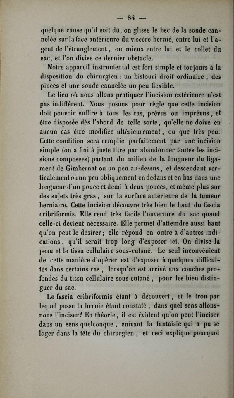 quelque cause qu’il soit dû, on glisse le bec de la sonde can- nelée sur la face antérieure du viscère hernié, entre lui et l’a- gent de l’étranglement, ou mieux entre lui et le collet du sac, et l’on divise ce dernier obstacle. Notre appareil instrumental est fort simple et toujours à la disposition du chirurgien : un bistouri droit ordinaire , des pinces et une sonde cannelée un peu flexible. Le lieu où nous allons pratiquer l’incision extérieure n’est pas indifférent. Nous posons pour règle que celte incision doit pouvoir suffire à tous les cas, prévus ou imprévus , et être disposée dès l’abord de telle sorte, qu’elle ne doive en aucun cas être modifiée ultérieurement, ou que très peu. Celte condition sera remplie parfaitement par une incision simple (on a fini à juste titre par abandonner toutes les inci- sions composées) partant du milieu de la longueur du liga- ment de Gimbernat ou un peu au-dessus , et descendant ver- ticalement ou un peu obliquement en dedans et en bas dans une longueur d’un pouce et demi à deux pouces, et même plus sur des sujets très gras , sur la surface antérieure de la tumeur herniaire. Cette incision découvre très bien le haut du fascia cribriformis. Elle rend très facile l’ouverture du sac quand celle-ci devient nécessaire. Elle permet d’atteindre aussi haut qu’on peut le désirer; elle répond en outre à d’autres indi- cations , qu’il serait trop long d’exposer ici. On divise la peau et le tissu cellulaire sous-cutané. Le seul inconvénient de celte manière d’opérer est d’exposer à quelques difficul- tés dans certains cas , lorsqu’on est arrivé aux couches pro- fondes du tissu cellulaire sous-cutané , pour les bien distin- guer du sac. Le fascia cribriformis étant à découvert, et le trou par lequel passe la hernie étant constaté , dans quel sens allons- nous l’inciser? En théorie, il est évident qu’on peut l’inciser dans un sens quelconque , suivant la fantaisie qui a pu se loger dans la tête du chirurgien , et ceci explique pourquoi