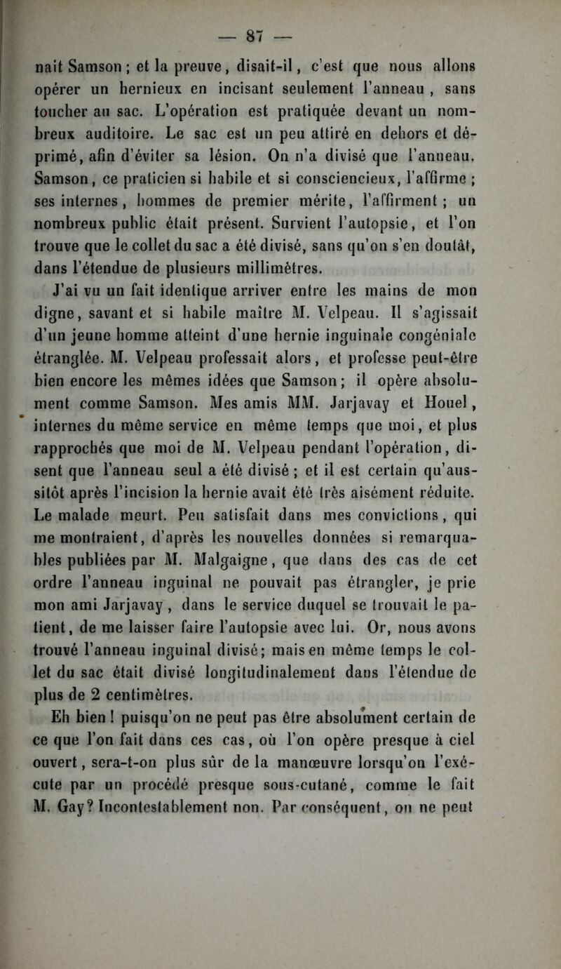 naît Samson ; et la preuve , disait-il, c’est que nous allons opérer un hernieux en incisant seulement l’anneau , sans toucher au sac. L’opération est pratiquée devant un nom- breux auditoire. Le sac est un peu attiré en dehors et dé- primé, afin d’éviter sa lésion. On n’a divisé que l’anneau. Samson, ce praticien si habile et si consciencieux, l’affirme ; ses internes, hommes de premier mérite, l’affirment; un nombreux public était présent. Survient l’autopsie, et l’on trouve que le collet du sac a été divisé, sans qu’on s’en doutât, dans l’étendue de plusieurs millimètres. J’ai vu un fait identique arriver entre les mains de mon digne, savant et si habile maître M. Velpeau. Il s’agissait d’un jeune homme atteint d’une hernie inguinale congénialc étranglée. M. Velpeau professait alors, et professe peut-être bien encore les mêmes idées que Samson ; il opère absolu- ment comme Samson. Mes amis MM. Jarjavay et Houe! , internes du même service en même temps que moi, et plus rapprochés que moi de M. Velpeau pendant l’opération, di- sent que l’anneau seul a été divisé ; et il est certain qu’aus- sitôt après l’incision la hernie avait été très aisément réduite. Le malade meurt. Peu satisfait dans mes convictions , qui me montraient, d’après les nouvelles données si remarqua- bles publiées par M. Malgaigne, que dans des cas de cet ordre l’anneau inguinal ne pouvait pas étrangler, je prie mon ami Jarjavay , dans le service duquel se trouvait le pa- tient, de me laisser faire l’autopsie avec lui. Or, nous avons trouvé l’anneau inguinal divisé; mais en même temps le col- let du sac était divisé longitudinalement dans l’étendue de plus de 2 centimètres. Eh bien ! puisqu’on ne peut pas être absolument certain de ce que l’on fait dans ces cas, où l’on opère presque à ciel ouvert, sera-t-on plus sûr de la manœuvre lorsqu’on l’exé- cute par un procédé presque sous-cutané, comme le fait M. Gay? Incontestablement non. Par conséquent , on ne peut