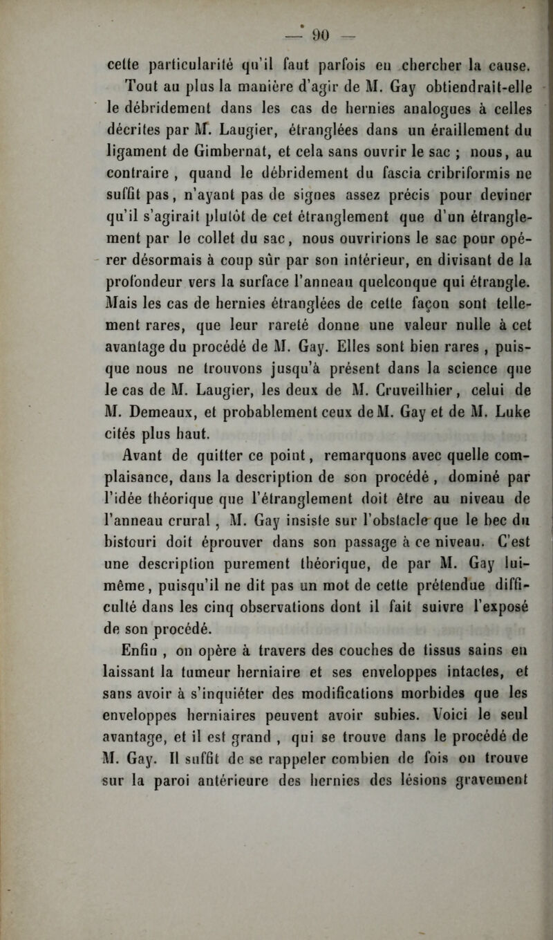 celte particularité qu’il faut parfois eu chercher la cause. Tout au plus la manière d’agir de M. Gay obtiendrait-elle le débridement dans les cas de hernies analogues à celles décrites par M. Laugier, étranglées dans un éraillement du ligament de Gimbernat, et cela sans ouvrir le sac ; nous, au contraire , quand le débridement du fascia cribriformis ne suffit pas, n’ayant pas de signes assez précis pour deviner qu’il s’agirait plutôt de cet étranglement que d’un étrangle- ment par Je collet du sac, nous ouvririons le sac pour opé- rer désormais à coup sûr par son intérieur, en divisant de la profondeur vers la surface l’anneau quelconque qui étrangle. Mais les cas de hernies étranglées de cette façon sont telle- ment rares, que leur rareté donne une valeur nulle à cet avantage du procédé de M. Gay. Elles sont bien rares , puis- que nous ne trouvons jusqu’à présent dans la science que le cas de M. Laugier, les deux de M. Cruveilhier, celui de M. Demeaux, et probablement ceux deM. Gay et de M. Luke cités plus haut. Avant de quitter ce point, remarquons avec quelle com- plaisance, dans la description de son procédé , dominé par l’idée théorique que l’étranglement doit être au niveau de l’anneau crural, M. Gay insiste sur l’obstacle que le bec du bistouri doit éprouver dans son passage à ce niveau. C’est une description purement théorique, de par M. Gay lui- même, puisqu’il ne dit pas un mot de cette prétendue diffi- culté dans les cinq observations dont il fait suivre l’exposé de son procédé. Enfin , on opère à travers des couches de tissus sains en laissant la tumeur herniaire et ses enveloppes intactes, et sans avoir à s’inquiéter des modifications morbides que les enveloppes herniaires peuvent avoir subies. Voici le seul avantage, et il est grand , qui se trouve dans le procédé de M. Gay. Il suffit de se rappeler combien de fois on trouve sur la paroi antérieure des hernies des lésions gravement