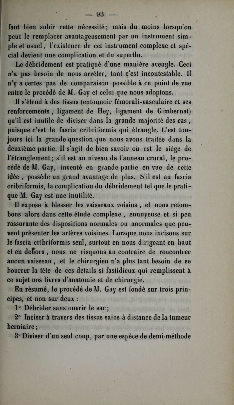 faut bien subir cette nécessité; mais du moins lorsqu’on peut le remplacer avantageusement par un instrument sim- ple et usuel, l’existence de cet instrument complexe et spé- cial devient une complication et du superflu. Le débridement est pratiqué d’une manière aveugle. Ceci n’a pas besoin de nous arrêter, tant c’est incontestable. Il n’y a certes pas de comparaison possible à ce point de vue entre le procédé de M. Gay et celui que nous adoptons. Il s’étend à des tissus (entonnoir fémorali-vasculaire et ses renforcements, ligament de Hey, ligament de Gimbernat) qu’il est inutile de diviser dans la grande majorité des cas , puisque c’est le fascia cribriformis qui étrangle. C’est tou- jours ici la grande question que nous avons traitée dans la deuxième partie. Il s’agit de bien savoir où est le siège de l’étranglement; s’il est au niveau de l’anneau crural, le pro- cédé de M. Gay, inventé en grande partie en vue de cette idée , possède un grand avantage de plus. S’il est au fascia cribriformis, la complication du débridement tel que le prati- que M. Gay est une inutilité. Il expose à blesser les vaisseaux voisins , et nous retom- bons alors dans cette étude complexe , ennuyeuse et si peu rassurante des dispositions normales ou anormales que peu- vent présenter les artères voisines. Lorsque nous incisons sur le fascia cribriformis seul, surtout en nous dirigeant en haut et en deïiors , nous ne risquons au contraire de rencontrer aucun vaisseau , et le chirurgien n’a plus tant besoin de se bourrer la tête de ces détails si fastidieux qui remplissent à ce sujet nos livres d’anatomie et de chirurgie. En résumé, le procédé de M. Gay est fondé sur trois prin- cipes, et non sur deux : 1° Débrider sans ouvrir le sac; 2° Inciser à travers des tissus sains à distance de la tumeur herniaire ; 3° Diviser d’un seul coup, par une espèce de demi-méthode