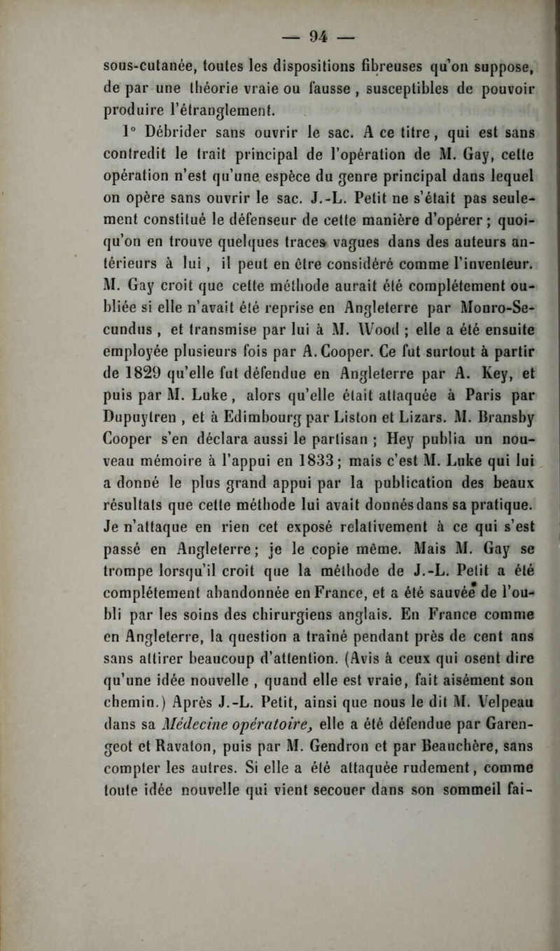 sous-cutanée, toutes les dispositions fibreuses qu on suppose, de par une théorie vraie ou fausse , susceptibles de pouvoir produire l’étranglement. 1° Débrider sans ouvrir le sac. A ce titre, qui est sans contredit le trait principal de l’opération de M. Gay, celte opération n’est qu’une espèce du genre principal dans lequel on opère sans ouvrir le sac. J.-L. Petit ne s’était pas seule- ment constitué le défenseur de cette manière d’opérer ; quoi- qu’on en trouve quelques trace» vagues dans des auteurs an- térieurs à lui , il peut en être considéré comme l’inventeur. M. Gay croit que cette méthode aurait été complètement ou- bliée si elle n’avait été reprise en Angleterre par Monro-Se- cundus , et transmise par lui à M. Wood ; elle a été ensuite employée plusieurs fois par A.Cooper. Ce fut surtout à partir de 1829 qu’elle fut défendue en Angleterre par A. Key, et puis par M. Luke, alors qu’elle était attaquée à Paris par Dupuylren , et à Edimbourg par Liston et Lizars. M. Bransby Cooper s’en déclara aussi le partisan ; Hey publia un nou- veau mémoire à l’appui en 1833; mais c’est M. Luke qui lui a donné le plus grand appui par la publication des beaux résultats que cette méthode lui avait donnés dans sa pratique. Je n’attaque en rien cet exposé relativement à ce qui s’est passé en Angleterre ; je le copie même. Mais M. Gay se trompe lorsqu’il croit que la méthode de J.-L. Petit a été complètement abandonnée en France, et a été sauvée de l’ou- bli par les soins des chirurgiens anglais. En France comme en Angleterre, la question a traîné pendant près de cent ans sans attirer beaucoup d’attention. (Avis à ceux qui osent dire qu’une idée nouvelle , quand elle est vraie, fait aisément son chemin.) Après J.-L. Petit, ainsi que nous le dit M. Velpeau dans sa Médecine opératoire, elle a été défendue par Garen- geot et Ravaton, puis par M. Gendron et par Beauchère, sans compter les autres. Si elle a été attaquée rudement, comme toute idée nouvelle qui vient secouer dans son sommeil fai-