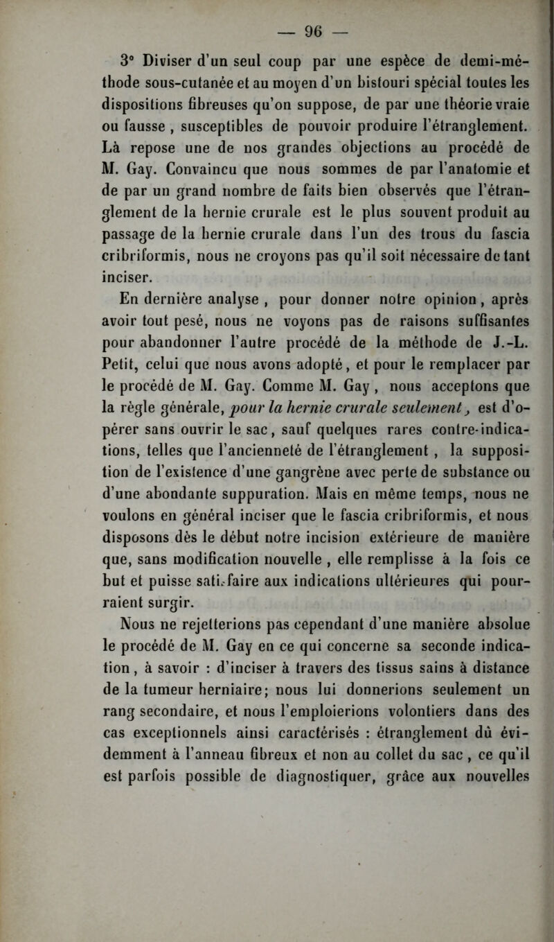 3° Diviser d’un seul coup par une espèce de demi-mé- thode sous-cutanée et au moyen d’un bistouri spécial toutes les dispositions fibreuses qu’on suppose, de par une théorie vraie ou fausse , susceptibles de pouvoir produire l’étranglement. Là repose une de nos grandes objections au procédé de M. Gay. Convaincu que nous sommes de par l’anatomie et de par un grand nombre de faits bien observés que l’étran- glement de la hernie crurale est le plus souvent produit au passage de la hernie crurale dans l’un des trous du fascia cribriformis, nous ne croyons pas qu’il soit nécessaire dotant inciser. En dernière analyse , pour donner notre opinion, après avoir tout pesé, nous ne voyons pas de raisons suffisantes pour abandonner l’autre procédé de la méthode de J.-L. Petit, celui que nous avons adopté, et pour le remplacer par le procédé de M. Gay. Comme M. Gay , nous acceptons que la règle générale, pour la hernie crurale seulementest d’o- pérer sans ouvrir le sac, sauf quelques rares contre-indica- tions, telles que l’ancienneté de l’étranglement , la supposi- tion de l’existence d’une gangrène avec perte de substance ou d’une abondante suppuration. Mais en même temps, nous ne voulons en général inciser que le fascia cribriformis, et nous disposons dès le début notre incision extérieure de manière que, sans modification nouvelle , elle remplisse à la fois ce but et puisse sati.-faire aux indications ultérieures qui pour- raient surgir. Nous ne rejetterions pas cependant d’une manière absolue le procédé de M. Gay en ce qui concerne sa seconde indica- tion , à savoir : d’inciser à travers des tissus sains à distance de la tumeur herniaire; nous lui donnerions seulement un rang secondaire, et nous l’emploierions volontiers dans des cas exceptionnels ainsi caractérisés : étranglement du évi- demment à l’anneau fibreux et non au collet du sac , ce qu’il est parfois possible de diagnostiquer, grâce aux nouvelles