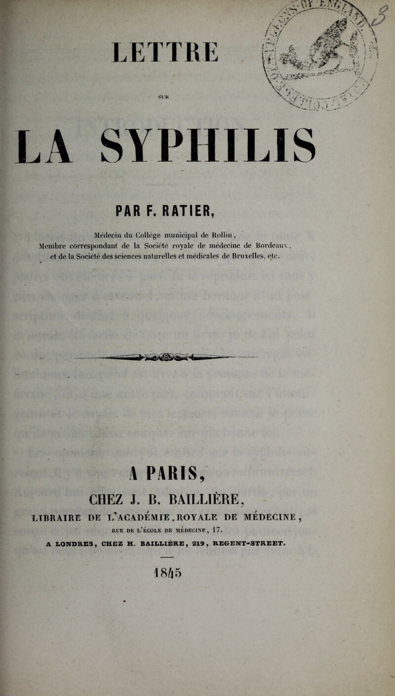 LA SYPHILIS PAR F. RATIER, Médecin du Collège municipal de Rollin, Membre correspondant de la Société royale de médecine de Bordeaux , et de la Société des sciences naturelles et médicales de Br me elles, etc. A PARIS, CHEZ J. B. BAILLIÈRE, LIBRAIRE DE L* ACADEMIE .ROYALE DE MEDECINE, rue de l’école de médecine, 17. A LONDRES, CHEZ H. BAILLIÈRE, 219, REGENT-3TREET. 18/|5