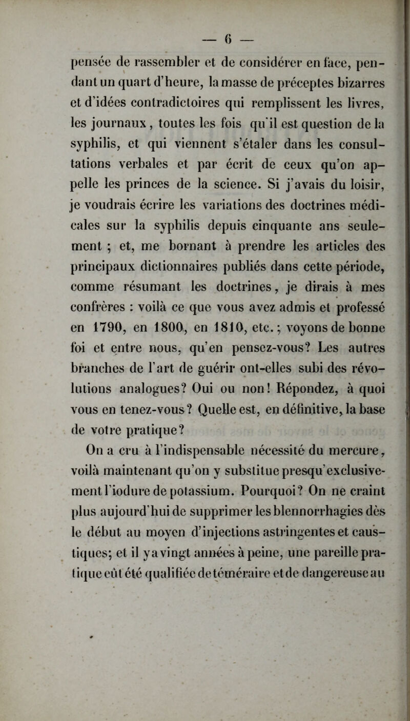 pensée de rassembler et de considérer en face, pen- dant un quart d’heure, la masse de préceptes bizarres et d’idées contradictoires qui remplissent les livres, les journaux , toutes les fois qu'il est question de la syphilis, et qui viennent s’étaler dans les consul- tations verbales et par écrit de ceux qu’on ap- pelle les princes de la science. Si j’avais du loisir, je voudrais écrire les variations des doctrines médi- cales sur la syphilis depuis cinquante ans seule- ment ; et, me bornant à prendre les articles des principaux dictionnaires publiés dans cette période, comme résumant les doctrines, je dirais à mes confrères : voilà ce que vous avez admis et professé en 1790, en 1800, en 1810, etc.; voyons de bonne foi et entre nous, qu’en pensez-vous? Les autres branches de l’art de guérir ont-elles subi des révo- lutions analogues? Oui ou non ! Répondez, à quoi vous en tenez-vous? Quelle est, en définitive, la base de votre pratique? On a cru à l’indispensable nécessité du mercure, voilà maintenant qu’on y substitue presqu’exclusive- ment l’iodure de potassium. Pourquoi? On ne craint plus aujourd’hui de supprimer les blennorrhagies dès le début au moyen d’injections astringentes et caus- tiques; et il ya vingt années à peine, une pareille pra- tique eut été qualifiée de téméraire et de dangereuse au