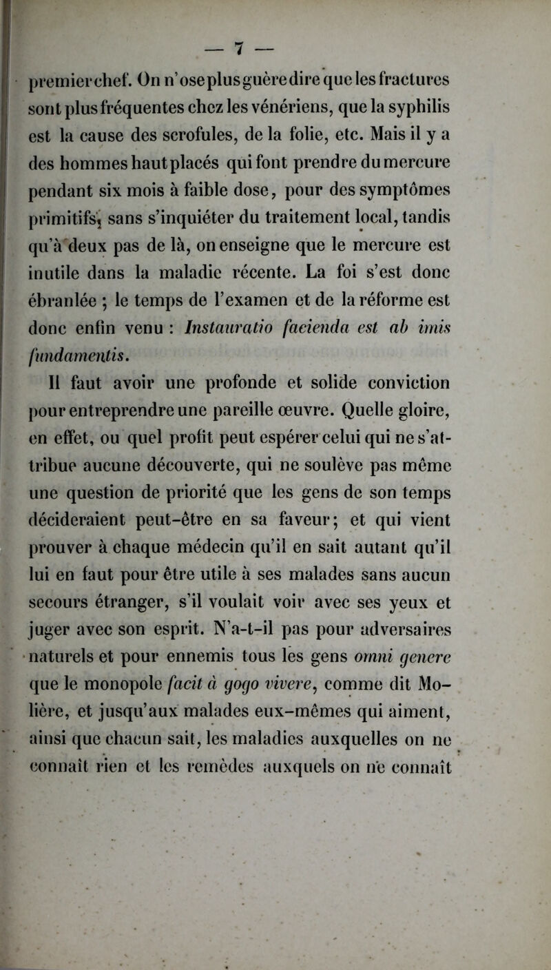 premier chef. On n’ose plus guère dire que les fractures sont plus fréquentes chez les vénériens, que la syphilis est la cause des scrofules, de la folie, etc. Mais il y a des hommes hautplacés qui font prendre du mercure pendant six mois à faible dose, pour des symptômes primitifs^ sans s’inquiéter du traitement local, tandis qu’à'deux pas de là, on enseigne que le mercure est inutile dans la maladie récente. La foi s’est donc ébranlée ; le temps de l’examen et de la réforme est donc enfin venu : Instauratio facienda est ab irais fiindamentis. Il faut avoir une profonde et solide conviction pour entreprendre une pareille œuvre. Quelle gloire, en effet, ou quel profit peut espérer celui qui ne s’at- tribue aucune découverte, qui ne soulève pas même une question de priorité que les gens de son temps décideraient peut-être en sa faveur; et qui vient prouver à chaque médecin qu’il en sait autant qu’il lui en faut pour être utile à ses malades sans aucun secours étranger, s’il voulait voir avec ses yeux et juger avec son esprit. N’a-t-il pas pour adversaires naturels et pour ennemis tous les gens ornai cjenere que le monopole facit à gogo vivere, comme dit Mo- lière, et jusqu’aux malades eux-mêmes qui aiment, ainsi que chacun sait, les maladies auxquelles on ne connaît rien et les remèdes auxquels on ne connaît