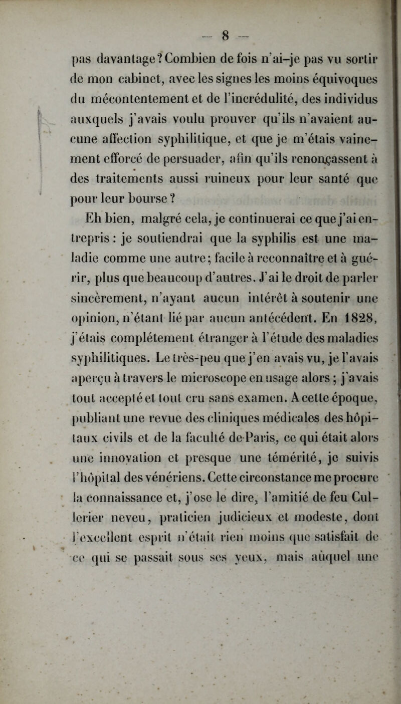 pas davantage?Combien de fois n’ai-je pas vu sortir de mon cabinet, avec les signes les moins équivoques du mécontentement et de l’incrédulité, des individus auxquels j’avais voulu prouver qu’ils n’avaient au- cune affection syphilitique, et que je m’étais vaine- ment efforcé de persuader, afin qu’ils renonçassent à des traitements aussi ruineux pour leur santé que pour leur bourse? Eh bien, malgré cela, je continuerai ce que j’ai en- trepris : je soutiendrai que la syphilis est une ma- ladie comme une autre; facile à reconnaître et à gué- rir, plus que beaucoup d’autres. J’ai le droit de parler sincèrement, n’ayant aucun intérêt à soutenir une opinion, n’étant lié par aucun antécédent. En 1828, j’étais complètement étranger à l’étude des maladies syphilitiques. Le très-peu que j’en avais vu, je l’avais aperçu à travers le microscope en usage alors ; j'avais tout acceptée! tout cru sans examen. A cette époque, publiant une revue des cliniques médicales des hôpi- taux civils et de la faculté de Paris, ce qui était alors une innovation et presque une témérité, je suivis f hôpital des vénériens. Cette circonstance me procure la connaissance et, j’ose le dire, l’amitié de feu Cul- lcrier neveu, praticien judicieux et modeste, dont l’excellent esprit n’était rien moins que satisfait de ce qui se passait sous ses yeux, mais auquel une