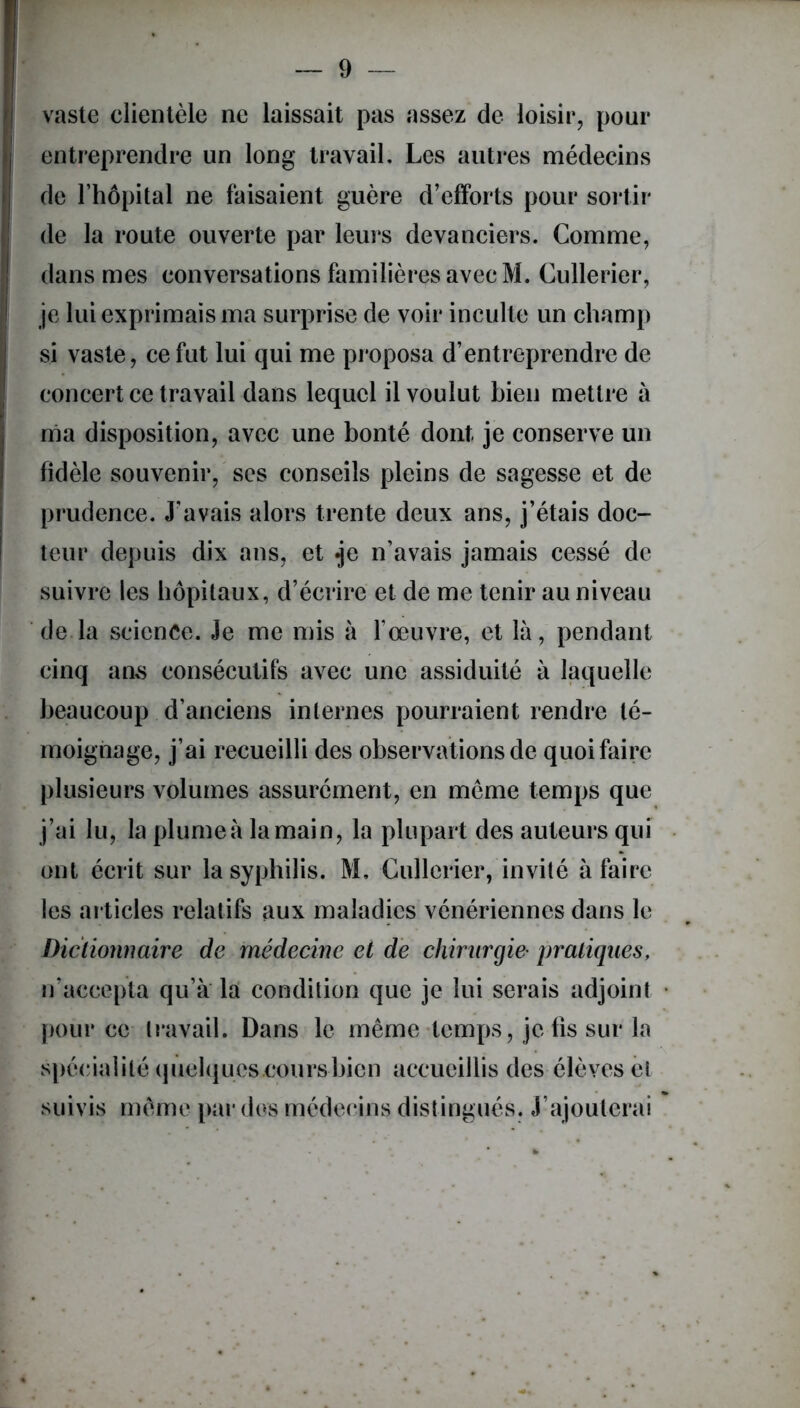 vaste clientèle ne laissait pas assez de loisir, pour entreprendre un long travail. Les autres médecins de l’hôpital ne faisaient guère d’efforts pour sortir de la route ouverte par leurs devanciers. Comme, dans mes conversations familières avec M. Cullerier, je lui exprimais ma surprise de voir inculte un champ si vaste, ce fut lui qui me proposa d’entreprendre de concert ce travail dans lequel il voulut bien mettre à ma disposition, avec une bonté dont je conserve un fidèle souvenir, ses conseils pleins de sagesse et de prudence. J’avais alors trente deux ans, j’étais doc- teur depuis dix ans, et .je n’avais jamais cessé de suivre les hôpitaux, d’écrire et de me tenir au niveau de la science. Je me mis à l’œuvre, et là, pendant cinq ans consécutifs avec une assiduité à laquelle beaucoup d’anciens internes pourraient rendre té- moignage, j’ai recueilli des observations de quoi faire plusieurs volumes assurément, en meme temps que j’ai lu, la plume à la main, la plupart des auteurs qui ont écrit sur la syphilis. M, Cullerier, invité à faire les articles relatifs aux maladies vénériennes dans le Dictionnaire de médecine et de chimrgie' pratiques, n’accepta qu’à la condition que je lui serais adjoint pour ce travail. Dans le même temps, je fis sur la spécialité quelques cours bien accueillis des élèves et suivis même par des médecins distingués. J’ajouterai