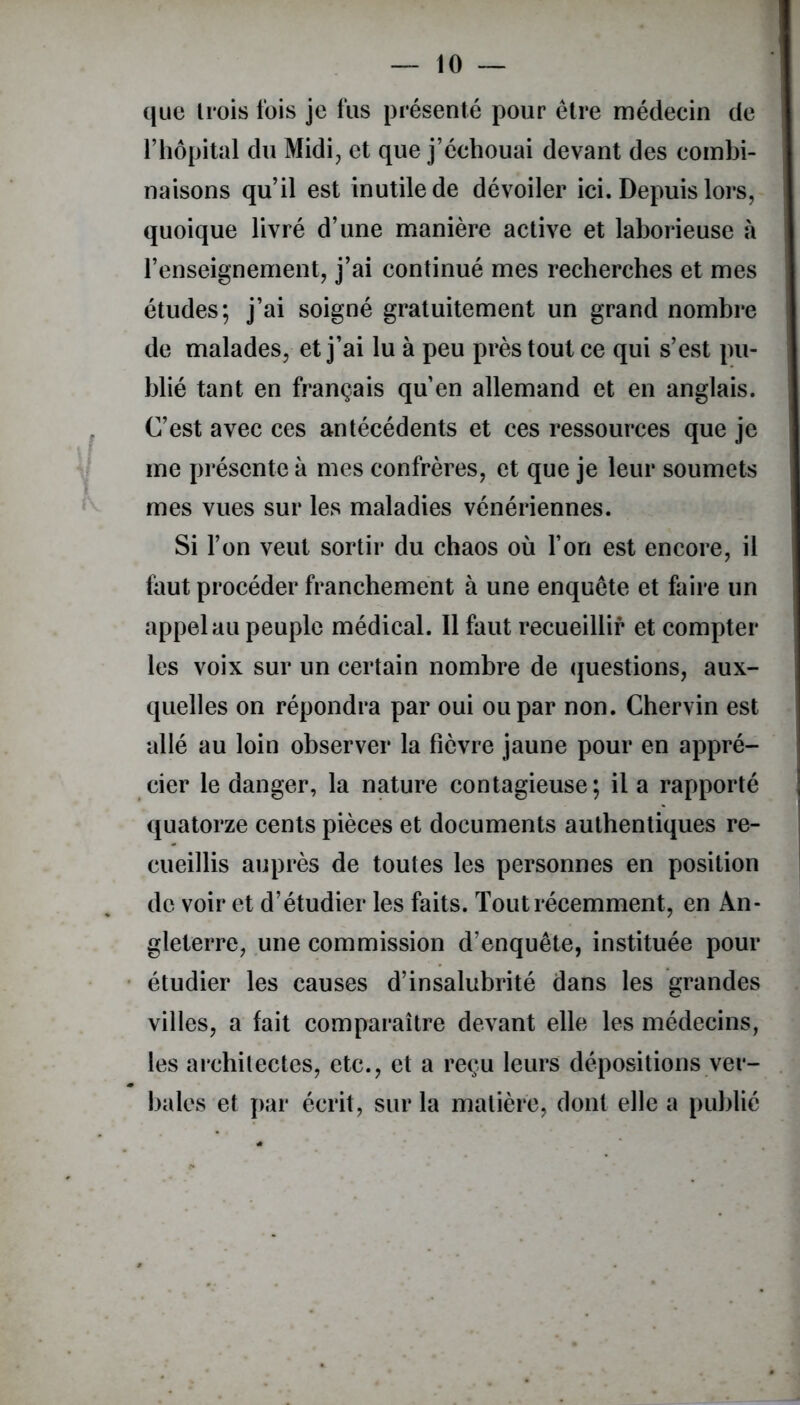 que trois fois je fus présenté pour être médecin de l’hôpital du Midi, et que j’échouai devant des combi- naisons qu’il est inutile de dévoiler ici. Depuis lors, quoique livré d’une manière active et laborieuse à l’enseignement, j’ai continué mes recherches et mes études; j’ai soigné gratuitement un grand nombre de malades, et j’ai lu à peu près tout ce qui s’est pu- blié tant en français qu’en allemand et en anglais. C’est avec ces antécédents et ces ressources que je me présente à mes confrères, et que je leur soumets mes vues sur les maladies vénériennes. Si l’on veut sortir du chaos où l’on est encore, il faut procéder franchement à une enquête et faire un appel au peuple médical. Il faut recueillir et compter les voix sur un certain nombre de questions, aux- quelles on répondra par oui ou par non. Chervin est allé au loin observer la fièvre jaune pour en appré- cier le danger, la nature contagieuse; il a rapporté quatorze cents pièces et documents authentiques re- cueillis auprès de toutes les personnes en position de voir et d’étudier les faits. Tout récemment, en An- gleterre, une commission d’enquête, instituée pour étudier les causes d’insalubrité dans les grandes villes, a lait comparaître devant elle les médecins, les architectes, etc., et a reçu leurs dépositions ver- bales et par écrit, sur la matière, dont elle a publié