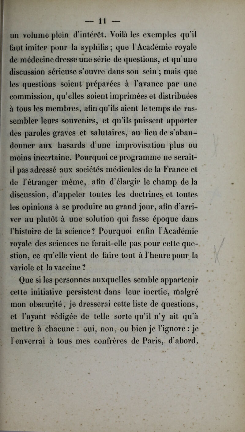 un volume plein d’intérêt. Voilà les exemples qu’il faut imiter pour la syphilis ; que l’Académie royale de médecine dresse une série de questions, et qu’une discussion sérieuse s’ouvre dans son sein ; mais que les questions soient préparées à l’avance par une commission, qu’elles soient imprimées et distribuées à tous les membres, afin qu’ils aient le temps de ras- sembler leurs souvenirs, et qu’ils puissent apporter des paroles graves et salutaires, au lieu de s’aban- donner aux hasards d’une improvisation plus ou moins incertaine. Pourquoi ce programme ne serait- il pas adressé aux sociétés médicales de la France et de l’étranger même, afin d’élargir le champ de la discussion, d’appeler toutes les doctrines et toutes les opinions à se produire au grand jour, afin d’arri- ver au plutôt à une solution qui fasse époque dans l’histoire de la science? Pourquoi enfin l'Académie royale des sciences ne ferait-elle pas pour cette que- stion, ce qu’elle vient de faire tout à l’heure pour la variole et la vaccine ? Que si les personnes auxquelles semble appartenir cette initiative persistent dans leur inertie, rtialgré mon obscurité, je dresserai cette liste de questions, et l’ayant rédigée de telle sorte qu’il n’y ait qu’à mettre à chacune : oui, non, ou bien je l’ignore : je l’enverrai à tous mes confrères de Paris, d’abord,