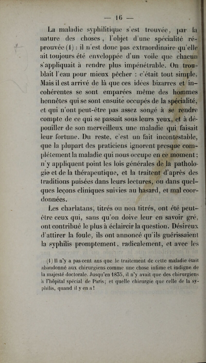 IG — La maladie syphilitique s’est trouvée, par la nature des choses, l'objet, d’une spécialité ré- prouvée (1) : il n’est donc pas extraordinaire qu’elle ait toujours été enveloppée d’un voile que chacun s’appliquait à rendre plus impénétrable. On trou- blait l’eau pour mieux pêcher : c’était tout simple. Mais il est arrivé de là que ces idées bizarres et in- cohérentes se sont emparées même des hommes honnêtes qui se sont ensuite occupés de la spécialité, et qui n’ont peut-être pas assez songé à se rendre compte de ce qui se passait sous leurs yeux, et à dé- pouiller de son merveilleux une maladie qui faisait leur fortune. Du reste, c’est un fait incontestable, que la plupart des praticiens ignorent presque com- plètement la maladie qui nous occupe en ce moment ; n’y appliquent point les lois générales de la patholo- gie et de la thérapeutique, et la traitent d’après des traditions puisées dans leurs lectures, ou dans quel- ques leçons cliniques suivies au hasard, et mal coor- données. Les charlatans, titrés ou non titrés, ont été peut- être ceux qui, sans qu’on doive leur en savoir gré, ont contribué le plus à éclaircir la question. Désireux d’attirer la foule, ils ont annoncé qu’ils guérissaienl la syphilis promptement , radicalement, et avec les (1) Il n’y a pas cent ans que le traitement de celle maladie était abandonné aux chirurgiens comme une chose infime et indigne de la majesté doctorale. Jusqu’en 1835, il n’y avait que des chirurgiens a l’hôpital spécial de Paris; et quelle chirurgie que celle de la sy- philis, quand il y en a!