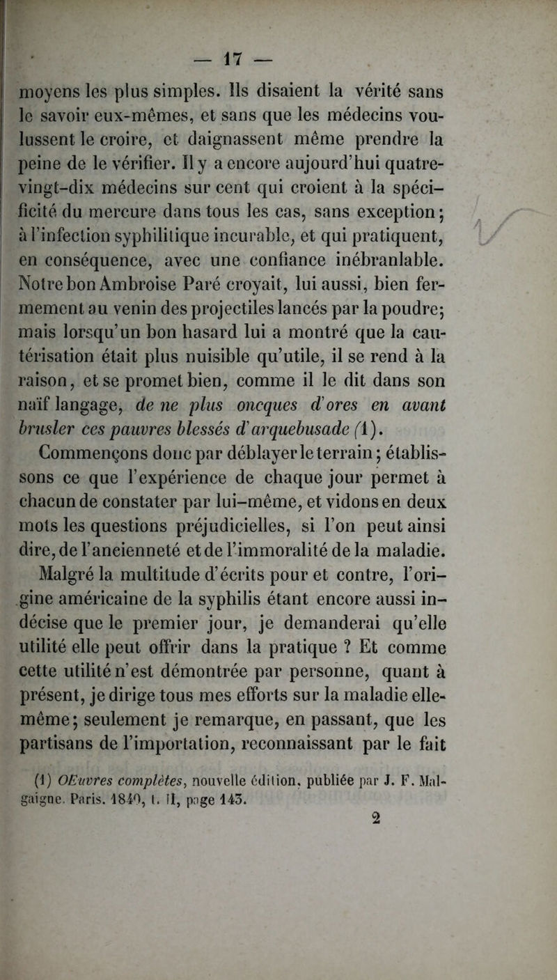 moyens les plus simples. Ils disaient la vérité sans le savoir eux-mêmes, et sans que les médecins vou- lussent le croire, et daignassent même prendre la peine de le vérifier. Il y a encore aujourd’hui quatre- vingt-dix médecins sur cent qui croient à la spéci- ficité du mercure dans tous les cas, sans exception ; à l’infection syphilitique incurable, et qui pratiquent, en conséquence, avec une confiance inébranlable. Notre bon Ambroise Paré croyait, lui aussi, bien fer- mement au venin des projectiles lancés par la poudre; mais lorsqu’un bon hasard lui a montré que la cau- térisation était plus nuisible qu’utile, il se rend à la raison, et se promet bien, comme il le dit dans son naïf langage, de ne plus oneques dores en avant brasier ces pauvres blessés darquebusade (l). Commençons donc par déblayer le terrain ; établis- sons ce que l’expérience de chaque jour permet à chacun de constater par lui-même, et vidons en deux mots les questions préjudicielles, si l’on peut ainsi dire,del’aneienneté et de l’immoralité de la maladie. Malgré la. multitude d’écrits pour et contre, l’ori- gine américaine de la syphilis étant encore aussi in- décise que le premier jour, je demanderai qu’elle utilité elle peut offrir dans la pratique ? Et comme cette utilité n’est démontrée par personne, quant à présent, je dirige tous mes efforts sur la maladie elle- même; seulement je remarque, en passant, que les partisans de l’importation, reconnaissant par le fait (1) OEuvres complètes, nouvelle édilion, publiée par J. F. Mal- gaigne. Paris. 1840, l. îl, page 143. 2