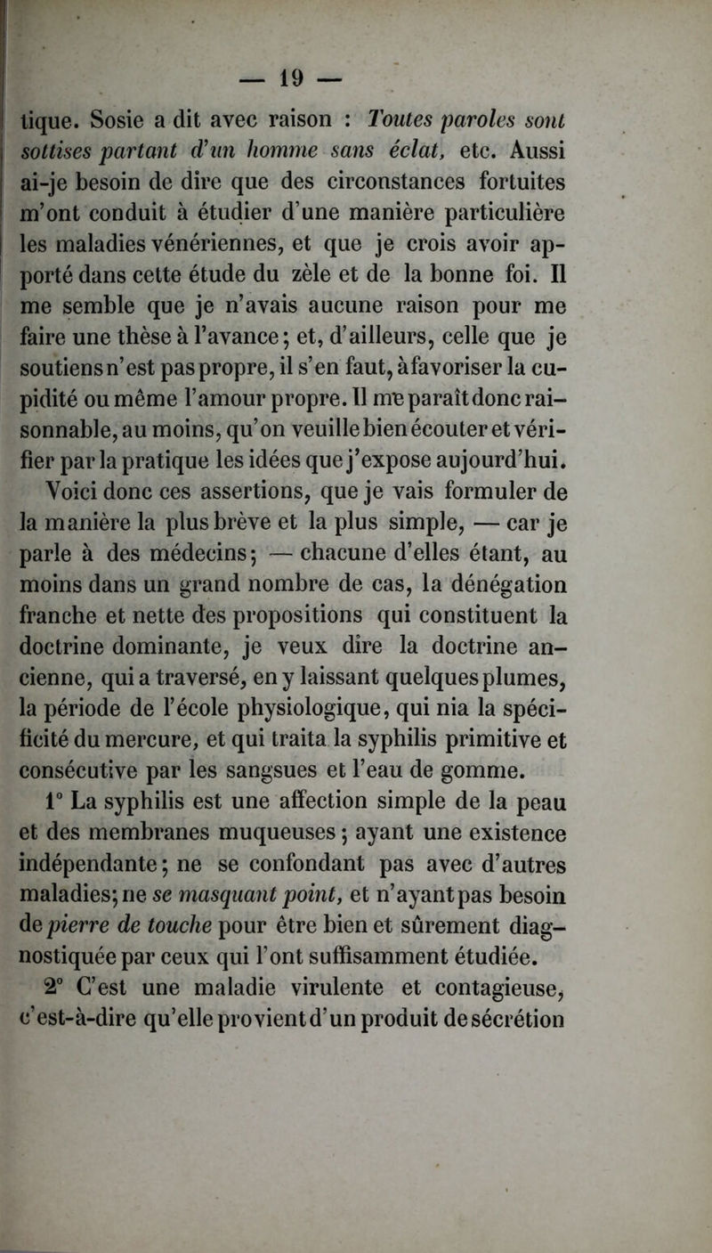 tique. Sosie a dit avec raison : Toutes paroles sont sottises partant d'un homme sans éclat, etc. Aussi ai-je besoin de dire que des circonstances fortuites ! m’ont conduit à étudier d’une manière particulière ! les maladies vénériennes, et que je crois avoir ap- porté dans cette étude du zèle et de la bonne foi. Il me semble que je n’avais aucune raison pour me faire une thèse à l’avance ; et, d’ailleurs, celle que je soutiens n’est pas propre, il s’en faut, àfavoriser la cu- pidité ou même l’amour propre. Il me paraît donc rai- sonnable, au moins, qu’on veuille bien écouter et véri- fier parla pratique les idées que j’expose aujourd’hui. Voici donc ces assertions, que je vais formuler de la manière la plus brève et la plus simple, — car je parle à des médecins; — chacune d’elles étant, au moins dans un grand nombre de cas, la dénégation franche et nette des propositions qui constituent la doctrine dominante, je veux dire la doctrine an- cienne, qui a traversé, en y laissant quelques plumes, la période de l’école physiologique, qui nia la spéci- ficité du mercure, et qui traita la syphilis primitive et consécutive par les sangsues et l’eau de gomme. 1° La syphilis est une affection simple de la peau et des membranes muqueuses ; ayant une existence indépendante; ne se confondant pas avec d’autres maladies; ne se masquant point, et n’ayant pas besoin de pierre de touche pour être bien et sûrement diag- nostiquée par ceux qui font suffisamment étudiée. 2° C’est une maladie virulente et contagieuse, c’est-à-dire qu’elle provientd’un produit de sécrétion