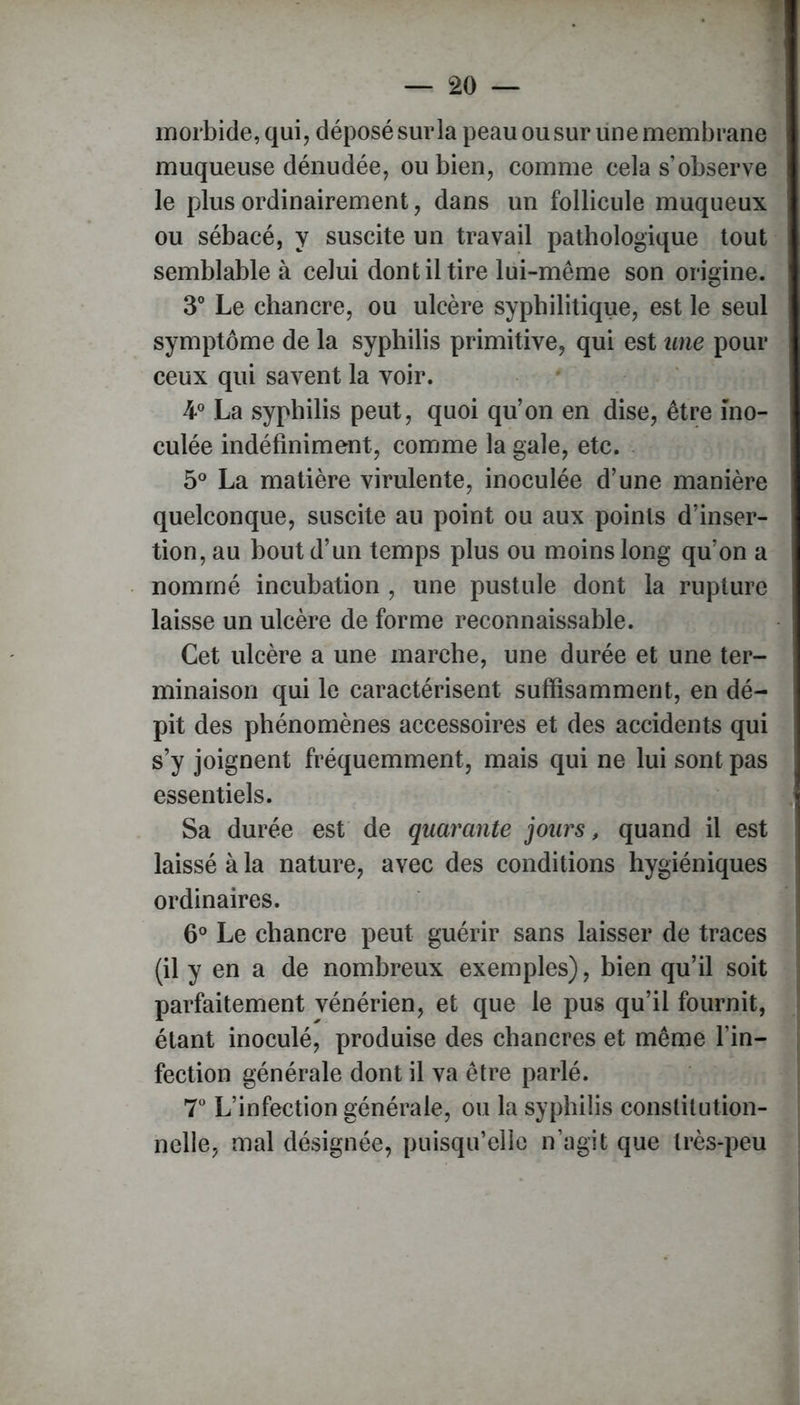 morbide, qui, déposé sur la peau ou sur une membrane muqueuse dénudée, ou bien, comme cela s’observe le plus ordinairement, dans un follicule muqueux ou sébacé, y suscite un travail pathologique tout semblable à celui dont il tire lui-même son origine. 3° Le chancre, ou ulcère syphilitique, est le seul symptôme de la syphilis primitive, qui est une pour ceux qui savent la voir. 4° La syphilis peut, quoi qu’on en dise, être ino- culée indéfiniment, comme la gale, etc. 5° La matière virulente, inoculée d’une manière quelconque, suscite au point ou aux points d’inser- tion, au bout d’un temps plus ou moins long qu’on a nommé incubation , une pustule dont la rupture laisse un ulcère de forme reconnaissable. Cet ulcère a une marche, une durée et une ter- minaison qui le caractérisent suffisamment, en dé- pit des phénomènes accessoires et des accidents qui s’y joignent fréquemment, mais qui ne lui sont pas essentiels. Sa durée est de quarante jours, quand il est laissé à la nature, avec des conditions hygiéniques ordinaires. 6° Le chancre peut guérir sans laisser de traces (il y en a de nombreux exemples), bien qu’il soit parfaitement vénérien, et que le pus qu’il fournit, étant inoculé, produise des chancres et même l’in- fection générale dont il va être parlé. 7° L’infection générale, ou la syphilis constitution- nelle, mal désignée, puisqu’elle n’agit que très-peu