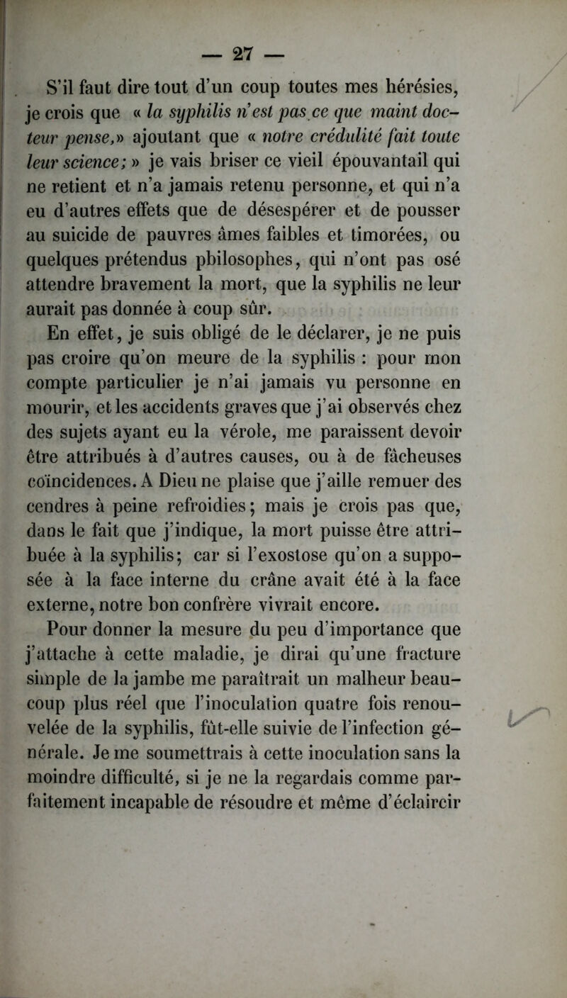 S’il faut dire tout d’un coup toutes mes hérésies, je crois que « la syphilis ri est pas ce que maint doc- teur pense,» ajoutant que « notre crédulité fait toute leur science; » je vais briser ce vieil épouvantail qui ne retient et n’a jamais retenu personne, et qui n’a eu d’autres effets que de désespérer et de pousser au suicide de pauvres âmes faibles et timorées, ou quelques prétendus philosophes, qui n’ont pas osé attendre bravement la mort, que la syphilis ne leur aurait pas donnée à coup sûr. En effet, je suis obligé de le déclarer, je ne puis pas croire qu’on meure de la syphilis : pour mon compte particulier je n’ai jamais vu personne en mourir, et les accidents graves que j’ai observés chez des sujets ayant eu la vérole, me paraissent devoir être attribués à d’autres causes, ou à de fâcheuses coïncidences. A Dieu ne plaise que j’aille remuer des cendres à peine refroidies ; mais je crois pas que, dans le fait que j’indique, la mort puisse être attri- buée à la syphilis; car si l’exostose qu’on a suppo- sée à la face interne du crâne avait été à la face externe, notre bon confrère vivrait encore. Pour donner la mesure du peu d’importance que j’attache à cette maladie, je dirai qu’une fracture simple de la jambe me paraîtrait un malheur beau- coup plus réel que l’inoculation quatre fois renou- velée de la syphilis, fut-elle suivie de l’infection gé- nérale. Je me soumettrais à cette inoculation sans la moindre difficulté, si je ne la regardais comme par- faitement incapable de résoudre et même d’éclaircir