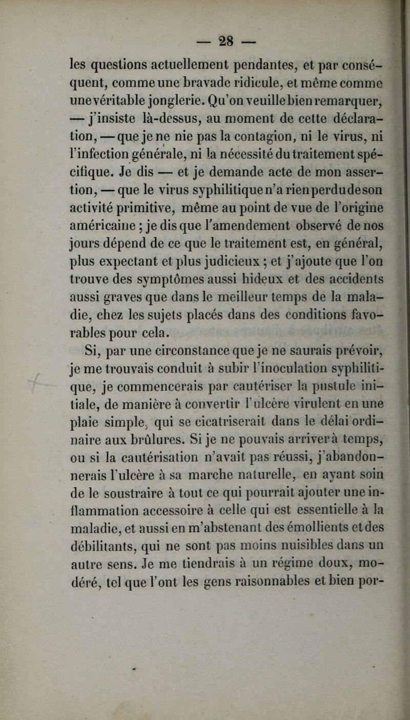 les questions actuellement pendantes, et par consé- quent, comme une bravade ridicule, et même comme une véritable jonglerie. Qu’on veuille bien remarquer, — j’insiste là-dessus, au moment de cette déclara- tion, — que je ne nie pas la contagion, ni le virus, ni l’infection générale, ni la nécessité du traitement spé- cifique. Je dis — et je demande acte de mon asser- tion, — que le virus syphilitique n’a rienperdudeson activité primitive, même au point de vue de l’origine américaine ; je dis que l’amendement observé de nos jours dépend de ce que le traitement est, en général, plus expectant et plus judicieux ; et j’ajoute que l’on trouve des symptômes aussi hideux et des accidents aussi graves que dans le meilleur temps de la mala- die, chez les sujets placés dans des conditions favo- rables pour cela. Si, par une circonstance que je ne saurais prévoir, je me trouvais conduit à subir l’inoculation syphiliti- que, je commencerais par cautériser la pustule ini- tiale, de manière à convertir l’ulcère virulent en une plaie simple> qui se cicatriserait dans le délai ordi- naire aux brûlures. Si je ne pouvais arriver à temps, ou si la cautérisation n’avait pas réussi, j’abandon- nerais l’ulcère à sa marche naturelle, en ayant soin de le soustraire à tout ce qui pourrait ajouter une in- flammation accessoire à celle qui est essentielle à la maladie, et aussi en m’abstenant des émollients et des débilitants, qui ne sont pas moins nuisibles dans un autre sens. Je me tiendrais à un régime doux, mo- déré, tel que l’ont les gens raisonnables et bien por-