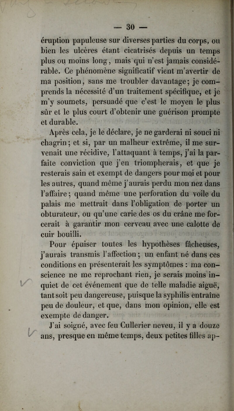 éruption papuleuse sur diverses parties du corps, ou bien les ulcères étant cicatrisés depuis un temps plus ou moins long, mais qui n’est jamais considé- rable. Ce phénomène significatif vient m’avertir de ma position, sans me troubler davantage; je com- prends la nécessité d’un traitement spécifique, et je m'y soumets, persuadé que c’est le moyen le plus sûr et le plus court d’obtenir une guérison prompte et durable. Après cela, je le déclare, je ne garderai ni souci ni chagrin ; et si, par un malheur extrême, il me sur- venait une récidive, l’attaquant à temps, j’ai la par- faite conviction que j’en triompherais, et que je resterais sain et exempt de dangers pour moi et pour les autres, quand même j’aurais perdu mon nez dans l’affaire ; quand même une perforation du voile du palais me mettrait dans l’obligation de porter un obturateur, ou qu’une carie des os du crâne me for- cerait à garantir mon cerveau avec une calotte de cuir bouilli. Pour épuiser toutes les hypothèses fâcheuses, j’aurais transmis l’affection ; un enfant né dans ces conditions en présenterait les symptômes : ma con- science ne me reprochant rien, je serais moins in- quiet de cet événement que de telle maladie aiguë, tant soit peu dangereuse, puisque la syphilis entraîne peu de douleur, et que, dans mon opinion, elle est exempte de danger. J’ai soigné, avec feu Cullerier neveu, il y a douze ans, presque en même temps, deux petites filles ap-