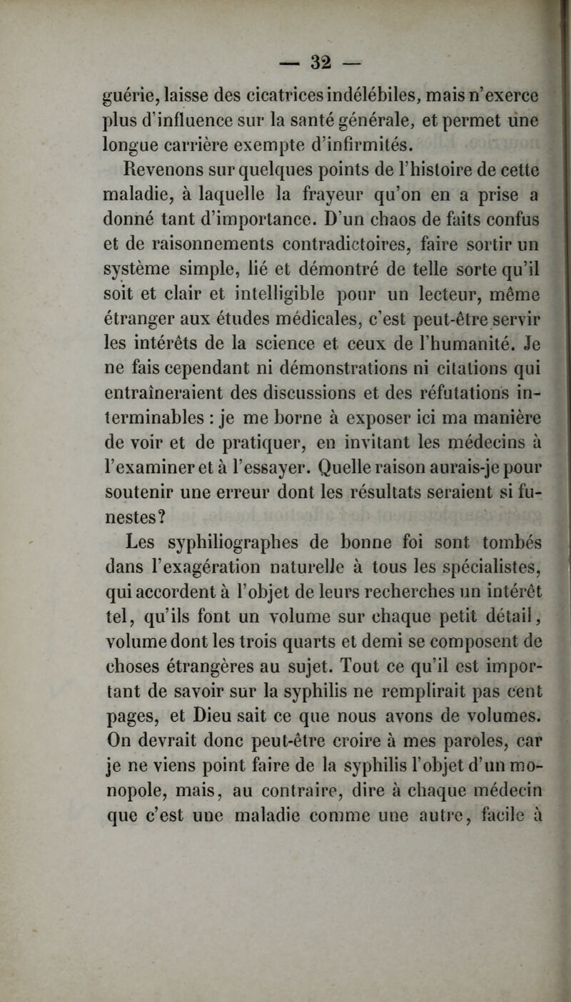 guérie, laisse des cicatrices indélébiles, mais n’exerce plus d’influence sur la santé générale, et permet une longue carrière exempte d’infirmités. Revenons sur quelques points de l’histoire de cette maladie, à laquelle la frayeur qu’on en a prise a donné tant d’importance. D’un chaos de faits confus et de raisonnements contradictoires, faire sortir un système simple, lié et démontré de telle sorte qu’il soit et clair et intelligible pour un lecteur, même étranger aux études médicales, c’est peut-être servir les intérêts de la science et ceux de l’humanité. Je ne fais cependant ni démonstrations ni citations qui entraîneraient des discussions et des réfutations in- terminables : je me borne à exposer ici ma manière de voir et de pratiquer, en invitant les médecins à l’examiner et à l’essayer. Quelle raison aurais-je pour soutenir une erreur dont les résultats seraient si fu- nestes? Les syphiliographes de bonne foi sont tombés dans l’exagération naturelle à tous les spécialistes, qui accordent à l’objet de leurs recherches un intérêt tel, qu’ils font un volume sur chaque petit détail, volume dont les trois quarts et demi se composent de choses étrangères au sujet. Tout ce qu’il est impor- tant de savoir sur la syphilis ne remplirait pas cent pages, et Dieu sait ce que nous avons de volumes. On devrait donc peut-être croire à mes paroles, car je ne viens point faire de la syphilis l’objet d’un mo- nopole, mais, au contraire, dire à chaque médecin que c’est une maladie comme une autre, facile à