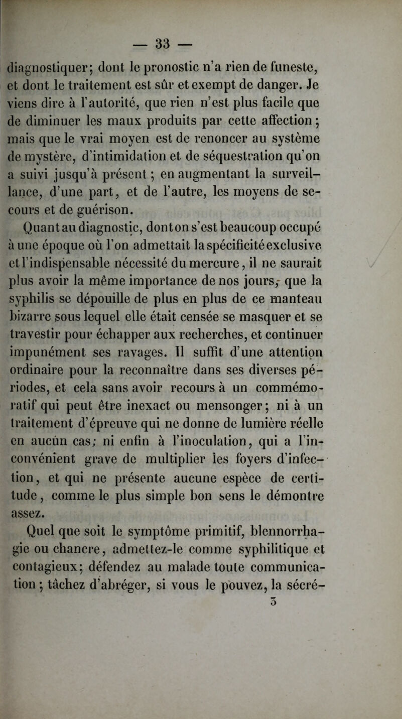 diagnostiquer; dont le pronostic n’a rien de funeste, et dont le traitement est sûr et exempt de danger. Je viens dire à l’autorité, que rien n’est plus facile que de diminuer les maux produits par cette affection ; mais que le vrai moyen est de renoncer au système de mystère, d’intimidation et de séquestration qu’on a suivi jusqu’à présent ; en augmentant la surveil- lance, d’une part, et de l’autre, les moyens de se- cours et de guérison. Quant au diagnostic, donton s’est beaucoup occupé à une époque où l’on admettait la spécificité exclusive et l’indispensable nécessité du mercure, il ne saurait plus avoir la même importance de nos jours,- que la syphilis se dépouille de plus en plus de ce manteau bizarre sous lequel elle était censée se masquer et se travestir pour échapper aux recherches, et continuer impunément ses ravages. Il suffit d’une attention ordinaire pour la reconnaître dans ses diverses pé- riodes, et cela sans avoir recours à un commémo- ratif qui peut être inexact ou mensonger; ni à un traitement d’épreuve qui ne donne de lumière réelle en aucun cas; ni enfin à l’inoculation, qui a l’in- convénient grave de multiplier les foyers d’infec- tion, et qui ne présente aucune espèce de certi- tude , comme le plus simple bon sens le démontre assez. Quel que soit le symptôme primitif, blennorrha- gie ou chancre, admettez-le comme syphilitique et contagieux; défendez au malade toute communica- tion ; tâchez d’abréger, si vous le pouvez, la sécré- 3