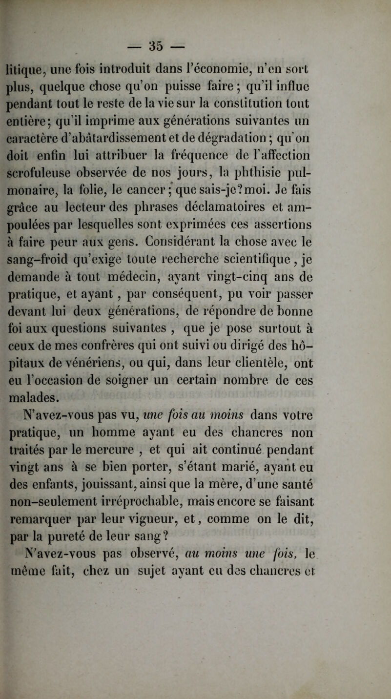 litique, une fois introduit dans l’économie, n’en sort plus, quelque chose qu’on puisse faire; qu’il influe pendant tout le reste de la vie sur la constitution tout entière; qu’il imprime aux générations suivantes un caractère d’abâtardissement et de dégradation ; qu'on doit enfin lui attribuer la fréquence de l’affection scrofuleuse observée de nos jours, la phthisie pul- monaire, la folie, le cancer ; que sais-je?moi. Je fais grâce au lecteur des phrases déclamatoires et am- poulées par lesquelles sont exprimées ces assertions à faire peur aux gens. Considérant la chose avec le sang-froid qu’exige toute recherche scientifique, je demande à tout médecin, ayant vingt-cinq ans de pratique, et ayant, par conséquent, pu voir passer devant lui deux générations, de répondre de bonne foi aux questions suivantes , que je pose surtout à ceux de mes confrères qui ont suivi ou dirigé des hô- pitaux de vénériens, ou qui, dans leur clientèle, ont eu l’occasion de soigner un certain nombre de ces malades. N’avez-vous pas vu, une fois au moins dans votre pratique, un homme ayant eu des chancres non traités par le mercure , et qui ait continué pendant vingt ans à se bien porter, s’étant marié, ayant eu des enfants, jouissant, ainsi que la mère, d’une santé non-seulement irréprochable, mais encore se faisant remarquer par leur vigueur, et, comme on le dit, par la pureté de leur sang? N’avez-vous pas observé, au moins une fois, le même fait, chez un sujet ayant eu des chancres et