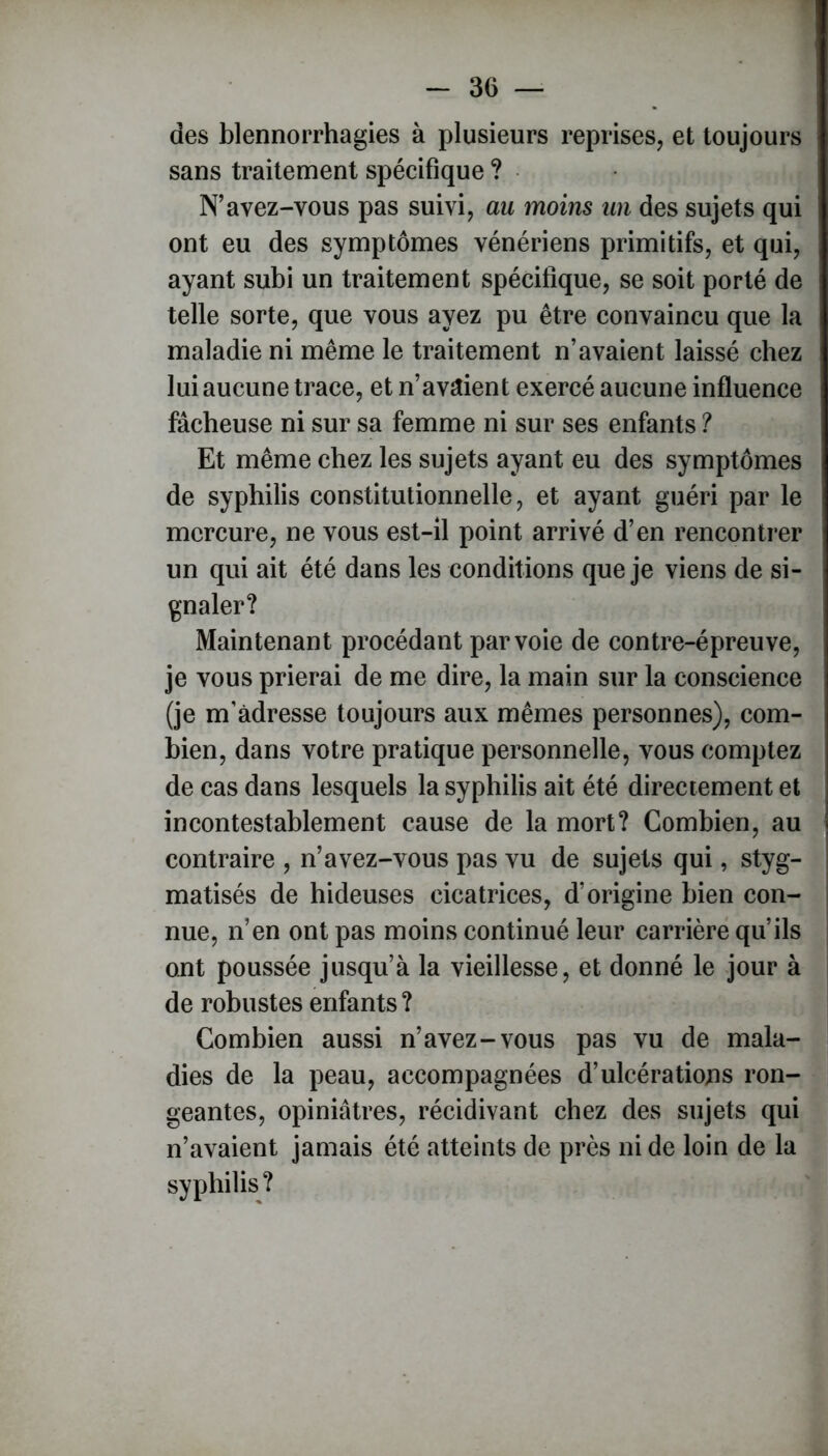 des blennorrhagies à plusieurs reprises, et toujours sans traitement spécifique ? N’avez-vous pas suivi, au moins un des sujets qui ont eu des symptômes vénériens primitifs, et qui, ayant subi un traitement spécifique, se soit porté de telle sorte, que vous ayez pu être convaincu que la maladie ni même le traitement n’avaient laissé chez lui aucune trace, et n’avaient exercé aucune influence fâcheuse ni sur sa femme ni sur ses enfants ? Et même chez les sujets ayant eu des symptômes de syphilis constitutionnelle, et ayant guéri par le mercure, ne vous est-il point arrivé d’en rencontrer un qui ait été dans les conditions que je viens de si- gnaler? Maintenant procédant par voie de contre-épreuve, je vous prierai de me dire, la main sur la conscience (je m’adresse toujours aux mêmes personnes), com- bien, dans votre pratique personnelle, vous comptez de cas dans lesquels la syphilis ait été directement et incontestablement cause de la mort? Combien, au contraire , n’avez-vous pas vu de sujets qui, styg- matisés de hideuses cicatrices, d’origine bien con- nue, n’en ont pas moins continué leur carrière qu’ils ont poussée jusqu’à la vieillesse, et donné le jour à de robustes enfants ? Combien aussi n’avez-vous pas vu de mala- dies de la peau, accompagnées d’ulcérations ron- geantes, opiniâtres, récidivant chez des sujets qui n’avaient jamais été atteints de près ni de loin de la syphilis?