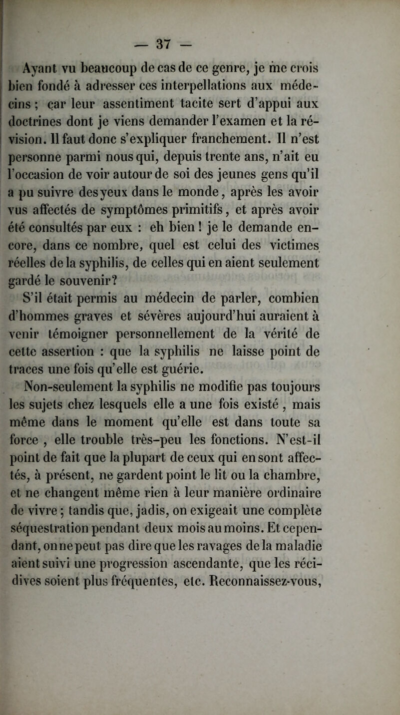 i — 37 - Ayant vu beaucoup de cas de ce genre, je me crois bien fondé à adresser ces interpellations aux méde- cins ; car leur assentiment tacite sert d’appui aux doctrines dont je viens demander l’examen et la ré- i vision. 11 faut donc s’expliquer franchement. Il n’est personne parmi nous qui, depuis trente ans, n’ait eu l’occasion de voir autour de soi des jeunes gens qu’il a pu suivre des yeux dans le monde, après les avoir vus affectés de symptômes primitifs, et après avoir été consultés par eux : eh bien ! je le demande en- core, dans ce nombre, quel est celui des victimes réelles de la syphilis, de celles qui en aient seulement gardé le souvenir? S’il était permis au médecin de parler, combien d’hommes graves et sévères aujourd’hui auraient à venir témoigner personnellement de la vérité de cette assertion : que la syphilis ne laisse point de traces une fois qu’elle est guérie. Non-seulement la syphilis ne modifie pas toujours les sujets chez lesquels elle a une fois existé , mais même dans le moment qu’elle est dans toute sa force , elle trouble très-peu les fonctions. N’est-il point de fait que la plupart de ceux qui en sont affec- tés, à présent, ne gardent point le lit ou la chambre, et ne changent même rien à leur manière ordinaire de vivre ; tandis que, jadis, on exigeait une complète séquestration pendant deux mois au moins. Et cepen- dant, on ne peut pas dire que les ravages delà maladie aient suivi une progression ascendante, que les réci- dives soient plus fréquentes, etc. Reconnaissez-vous,