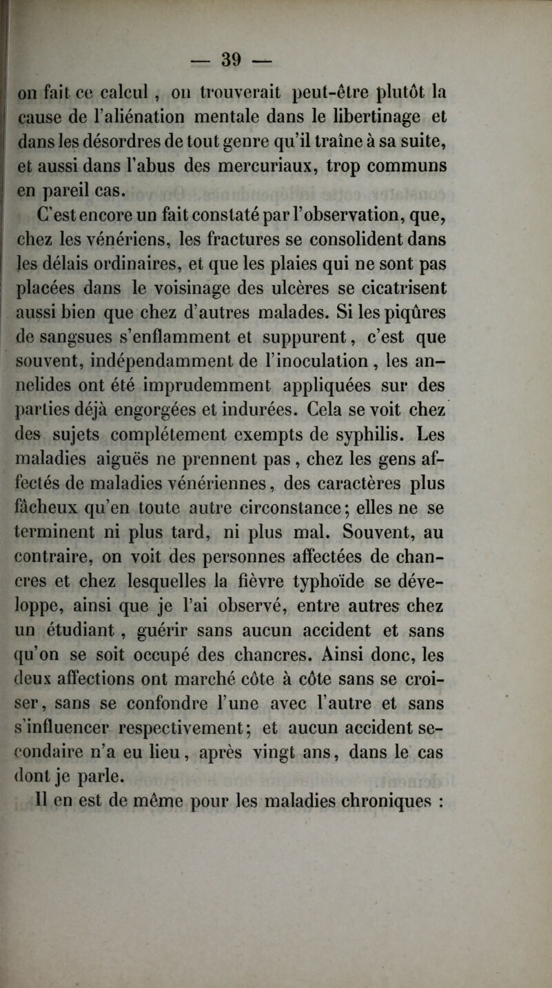 on fait ce calcul , on trouverait peut-être plutôt la cause de l’aliénation mentale dans le libertinage et dans les désordres de tout genre qu’il traîne à sa suite, et aussi dans l’abus des mercuriaux, trop communs en pareil cas. C’est encore un fait constaté par l’observation, que, chez les vénériens, les fractures se consolident dans les délais ordinaires, et que les plaies qui ne sont pas placées dans le voisinage des ulcères se cicatrisent aussi bien que chez d’autres malades. Si les piqûres de sangsues s’enflamment et suppurent, c’est que souvent, indépendamment de l’inoculation, les an- nelides ont été imprudemment appliquées sur des parties déjà engorgées et indurées. Cela se voit chez des sujets complètement exempts de syphilis. Les maladies aiguës ne prennent pas, chez les gens af- fectés de maladies vénériennes, des caractères plus fâcheux qu’en toute autre circonstance ; elles ne se terminent ni plus tard, ni plus mal. Souvent, au contraire, on voit des personnes affectées de chan- cres et chez lesquelles la fièvre typhoïde se déve- loppe, ainsi que je l’ai observé, entre autres chez un étudiant, guérir sans aucun accident et sans qu’on se soit occupé des chancres. Ainsi donc, les deux affections ont marché côte à côte sans se croi- ser, sans se confondre l’une avec l’autre et sans s’influencer respectivement; et aucun accident se- condaire n’a eu lieu, après vingt ans, dans le cas dont je parle. 11 en est de même pour les maladies chroniques :