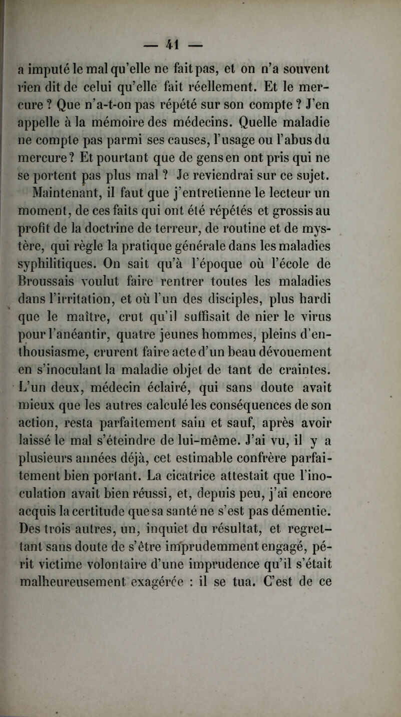 a imputé le mal qu’elle ne fait pas, et on n’a souvent rien dit de celui qu’elle fait réellement. Et le mer- cure ? Que n’a-t-on pas répété sur son compte ? J’en appelle à la mémoire des médecins. Quelle maladie ne compte pas parmi ses causes, l’usage ou l’abus du mercure? Et pourtant que de gens en ont pris qui ne se portent pas plus mal ? Je reviendrai sur ce sujet. Maintenant, il faut que j’entretienne le lecteur un moment, de ces faits qui ont été répétés et grossis au profit de la doctrine de terreur, de routine et de mys- tère, qui règle la pratique générale dans les maladies syphilitiques. On sait qu’à l’époque où l’école de Broussais voulut faire rentrer toutes les maladies dans l’irritation, et où l’un des disciples, plus hardi que le maître, crut qu’il suffisait de nier le virus pour l’anéantir, quatre jeunes hommes, pleins d’en- thousiasme, crurent faire acte d’un beau dévouement en s’inoculant la maladie objet de tant de craintes. L’un deux, médecin éclairé, qui sans doute avait mieux que les autres calculé les conséquences de son action, resta parfaitement sain et sauf, après avoir laissé le mal s’éteindre de lui-même. J’ai vu, il y a plusieurs aimées déjà, cet estimable confrère parfai- tement bien portant. La cicatrice attestait que l’ino- culation avait bien réussi, et, depuis peu, j’ai encore acquis la certitude que sa santé ne s’est pas démentie. Des trois autres, un, inquiet du résultat, et regret- tant sans doute de s’être imprudemment engagé, pé- rit victime volontaire d’une imprudence qu’il s’était malheureusement exagérée : il se tua. C’est de ce