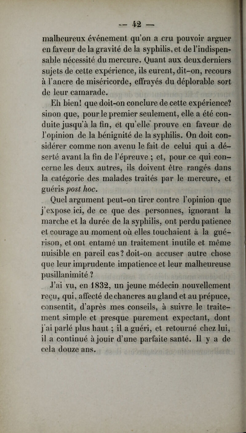 malheureux événement qu’on a cru pouvoir arguer en faveur de la gravité de la syphilis, et de l’indispen- sable nécessité du mercure. Quant aux deuxderniers sujets de cette expérience, ils eurent, dit-on, recours à l’ancre de miséricorde, effrayés du déplorable sort de leur camarade. Eh bien! que doit-on conclure de cette expérience? sinon que, pour le premier seulement, elle a été con- duite jusqu’à la fin, et qu elle prouve en faveur de l’opinion de la bénignité de la syphilis. On doit con- sidérer comme non avenu le fait de celui qui a dé- serté avant la fin de f épreuve ; et, pour ce qui con- cerne les deux autres, ils doivent être rangés dans la catégorie des malades traités par le mercure, et guéris post hoc. Quel argument peut-on tirer contre l’opinion que j’expose ici, de ce que des personnes, ignorant la marche et la durée de la syphilis, ont perdu patience et courage au moment où elles touchaient à la gué- rison, et ont entamé un traitement inutile et même nuisible en pareil cas? doit-on accuser autre chose que leur imprudente impatience et leur malheureuse pusillanimité ? J’ai vu, en 1832, un jeune médecin nouvellement reçu, qui, affecté de chancres au gland et au prépuce, consentit, d’après mes conseils, à suivre le traite- ment simple et presque purement expectant, dont j'ai parlé plus haut ; il a guéri, et retourné chez lui, il a continué à jouir d’une parfaite santé. Il y a de cela douze ans.