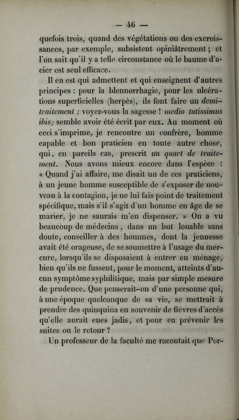 quefois trois, quand des végétations ou des excrois- sances, par exemple, subsistent opiniâtrement ; et l’on sait qu’il y a telle circonstance où le baume d’a- cier est seul efficace. Il en est qui admettent et qui enseignent d’autres principes : pour la blennorrhagie, pour les ulcéra- tions superficielles (herpès), ils font faire un demi- traitement ; voyez-vous la sagesse ! rnedio tutissimus ibis; semble avoir été écrit par eux. Au moment où ceci s’imprime, je rencontre un confrère, homme capable et bon praticien en toute autre chose, qui, en pareils cas, prescrit un quart de traite- ment. Nous avons mieux encore dans l’espèce : « Quand j’ai affaire, me disait un de ces praticiens, à un jeune homme susceptible de s’exposer de nou- veau à la contagion, je ne lui fais point de traitement spécifique, mais s’il s’agit d’un homme en âge de se marier, je ne saurais m’en dispenser. » On a vu beaucoup de médecins, dans un but louable sans doute, conseiller à des hommes, dont la jeunesse avait été orageuse, de se soumettre à l’usage du mer- cure, lorsqu’ils se disposaient à entrer en ménage, bien qu’ils ne fussent, pour le moment, atteints d’au- cun symptôme syphilitique, mais par simple mesure de prudence. Que penserait-on d’une personne qui, à une époque quelconque de sa vie, se mettrait à prendre des quinquina en souvenir de fièvres d’accès qu’elle aurait eues jadis, et pour en prévenir les suites ou le retour ? Un professeur de la faculté me racontait que Por-