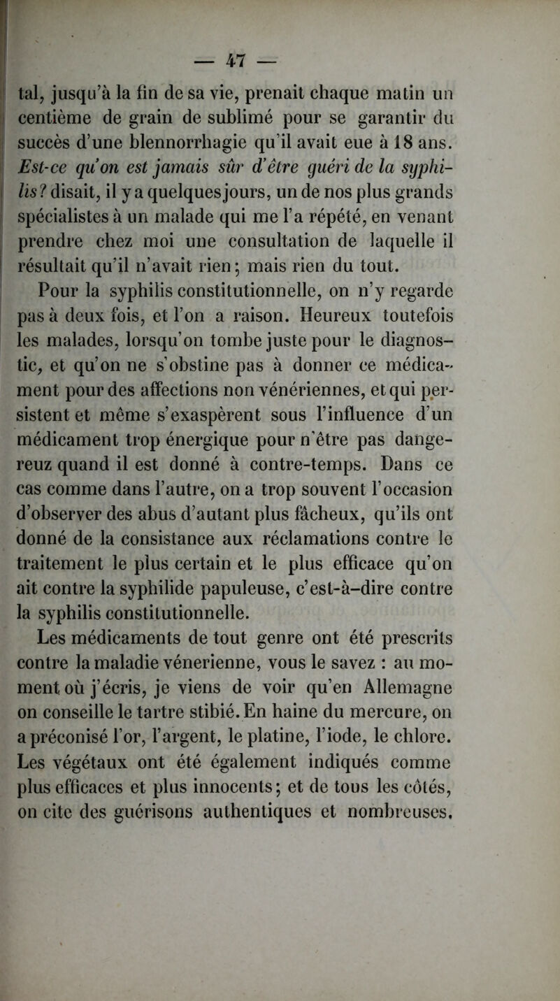 tal, jusqu’à la fin de sa vie, prenait chaque matin un centième de grain de sublimé pour se garantir du succès d’une blennorrhagie qu’il avait eue à 18 ans. Est-ce quon est jamais sûr d'être guéri de la syphi- lis? disait, il y a quelques jours, un de nos plus grands spécialistes à un malade qui me l’a répété, en venant prendre chez moi une consultation de laquelle il résultait qu’il n’avait rien; mais rien du tout. Pour la syphilis constitutionnelle, on n’y regarde pas à deux fois, et l’on a raison. Heureux toutefois les malades, lorsqu’on tombe juste pour le diagnos- tic, et qu’on ne s’obstine pas à donner ce médica- ment pour des affections non vénériennes, et qui per- sistent et même s’exaspèrent sous l’influence d’un médicament trop énergique pour n’être pas daiige- reuz quand il est donné à contre-temps. Dans ce cas comme dans l’autre, on a trop souvent l’occasion d’observer des abus d’autant plus fâcheux, qu’ils ont donné de la consistance aux réclamations contre le traitement le plus certain et le plus efficace qu’on ait contre la syphilide papuleuse, c’est-à-dire contre la syphilis constitutionnelle. Les médicaments de tout genre ont été prescrits contre la maladie vénérienne, vous le savez : au mo- ment où j’écris, je viens de voir qu’en Allemagne on conseille le tartre stibié. En haine du mercure, on a préconisé l’or, l’argent, le platine, l’iode, le chlore. Les végétaux ont été également indiqués comme plus efficaces et plus innocents; et de tous les côtés, on cite des guérisons authentiques et nombreuses.