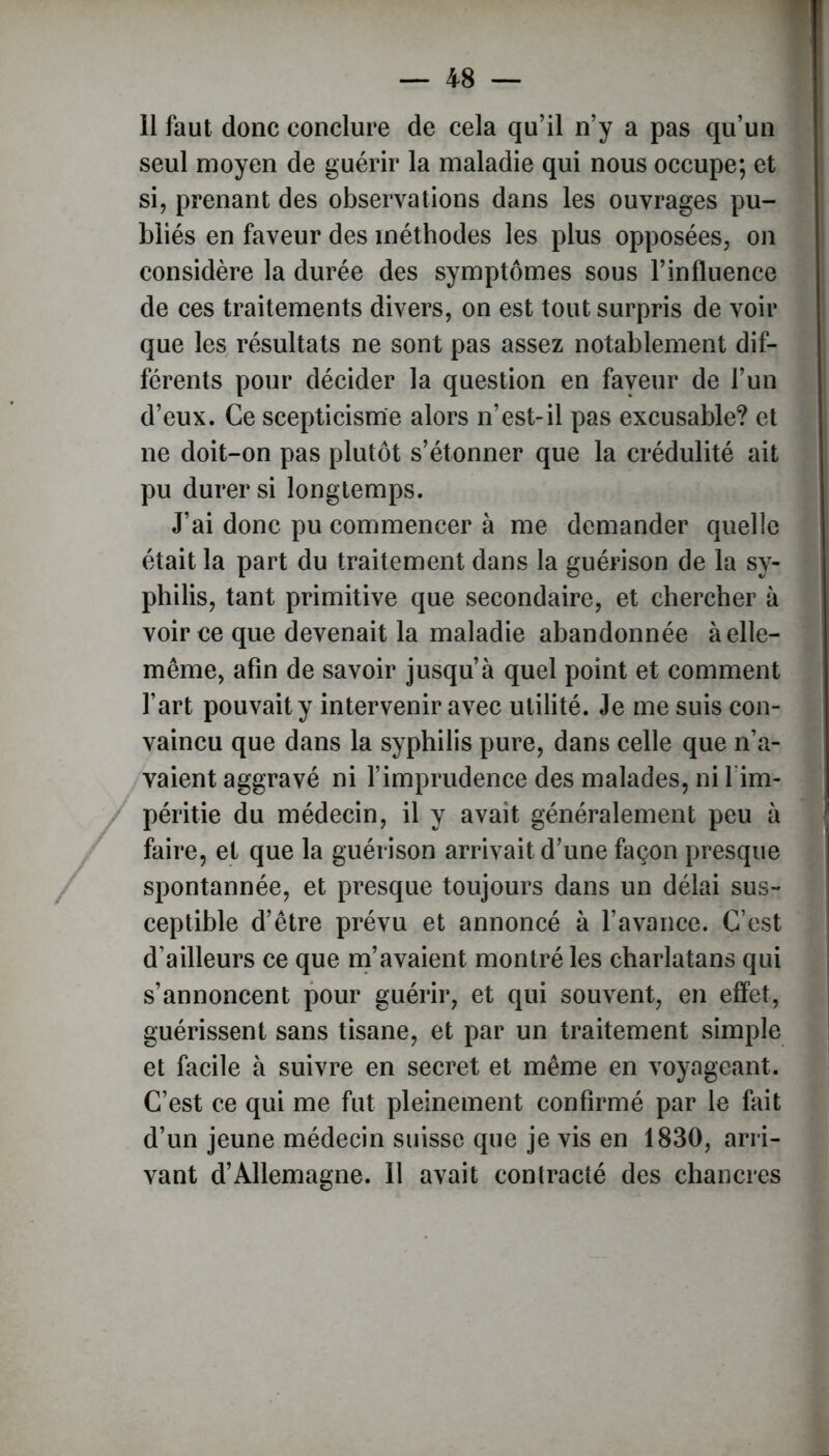 11 faut donc conclure de cela qu’il n’y a pas qu’un seul moyen de guérir la maladie qui nous occupe; et si, prenant des observations dans les ouvrages pu- bliés en faveur des méthodes les plus opposées, on considère la durée des symptômes sous l’influence de ces traitements divers, on est tout surpris de voir que les résultats ne sont pas assez notablement dif- férents pour décider la question en faveur de l’un d’eux. Ce scepticisme alors n’est-il pas excusable? et ne doit-on pas plutôt s’étonner que la crédulité ait pu durer si longtemps. J’ai donc pu commencer à me demander quelle était la part du traitement dans la guérison de la sy- philis, tant primitive que secondaire, et chercher à voir ce que devenait la maladie abandonnée à elle- même, afin de savoir jusqu’à quel point et comment l’art pouvait y intervenir avec utilité. Je me suis con- vaincu que dans la syphilis pure, dans celle que n’a- vaient aggravé ni l’imprudence des malades, ni l im- péritie du médecin, il y avait généralement peu à faire, et que la guérison arrivait d’une façon presque spontannée, et presque toujours dans un délai sus- ceptible d’être prévu et annoncé à l’avance. C’est d’ailleurs ce que m’avaient montré les charlatans qui s’annoncent pour guérir, et qui souvent, en effet, guérissent sans tisane, et par un traitement simple et facile à suivre en secret et même en voyageant. C’est ce qui me fut pleinement confirmé par le fait d’un jeune médecin suisse que je vis en 1830, arri- vant d’Allemagne. 11 avait contracté des chancres