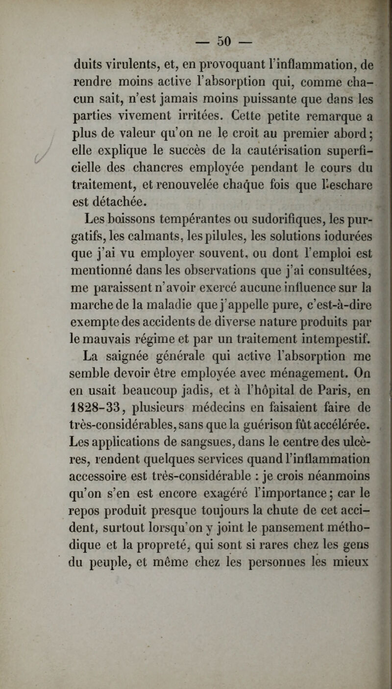 duits virulents, et, en provoquant l’inflammation, de rendre moins active l’absorption qui, comme cha- cun sait, n’est jamais moins puissante que dans les parties vivement irritées. Cette petite remarque a plus de valeur qu’on ne le croit au premier abord; elle explique le succès de la cautérisation superfi- cielle des chancres employée pendant le cours du traitement, et renouvelée chaque fois que l’.eschare est détachée. Les boissons tempérantes ou sudorifiques, les pur- gatifs, les calmants, les pilules, les solutions iodurées que j’ai vu employer souvent, ou dont l’emploi est mentionné dans les observations que j’ai consultées, me paraissent n’avoir exercé aucune influence sur la marche de la maladie que j’appelle pure, c’est-à-dire exempte des accidents de diverse nature produits par le mauvais régime et par un traitement intempestif. La saignée générale qui active l’absorption me semble devoir être employée avec ménagement. On en usait beaucoup jadis, et à l’hôpital de Paris, en 1828-33, plusieurs médecins en faisaient faire de très-considérables, sans que la guérison fût accélérée. Les applications de sangsues, dans le centre des ulcè- res, rendent quelques services quand l’inflammation accessoire est très-considérable : je crois néanmoins qu’on s’en est encore exagéré l’importance; car le repos produit presque toujours la chute de cet acci- dent, surtout lorsqu’on y joint le pansement métho- dique et la propreté, qui sont si rares chez les gens du peuple, et même chez les personnes les mieux