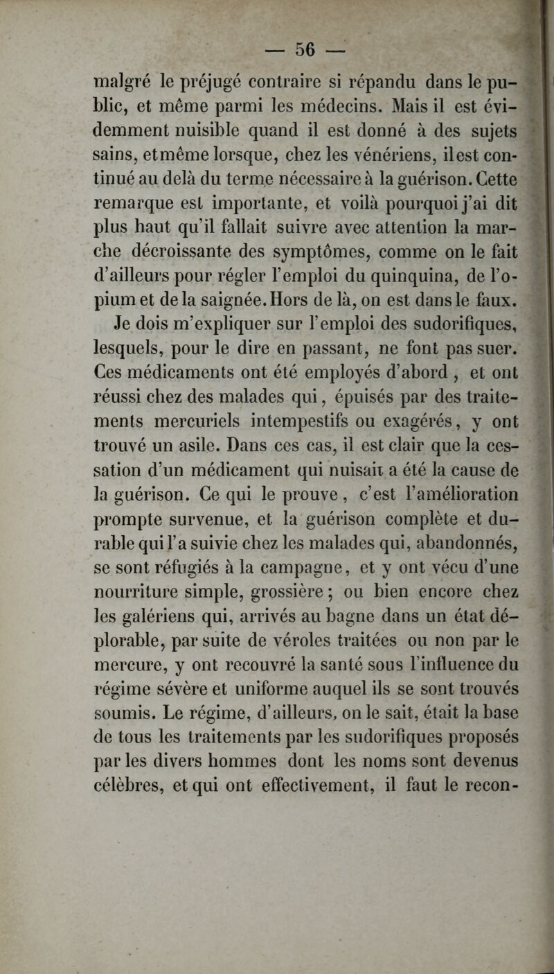 malgré le préjugé contraire si répandu dans le pu- blic, et même parmi les médecins. Mais il est évi- demment nuisible quand il est donné à des sujets sains, et même lorsque, chez les vénériens, il est con- tinué au delà du terme nécessaire à la guérison. Cette remarque est importante, et voilà pourquoi j’ai dit plus haut qu’il fallait suivre avec attention la mar- che décroissante des symptômes, comme on le fait d’ailleurs pour régler l’emploi du quinquina, de l’o- pium et de la saignée. Hors de là, on est dans le faux. Je dois m’expliquer sur l’emploi des sudorifiques, lesquels, pour le dire en passant, ne font pas suer. Ces médicaments ont été employés d’abord , et ont réussi chez des malades qui, épuisés par des traite- ments mercuriels intempestifs ou exagérés, y ont trouvé un asile. Dans ces cas, il est clair que la ces- sation d’un médicament qui nuisait a été la cause de la guérison. Ce qui le prouve, c’est l’amélioration prompte survenue, et la guérison complète et du- rable qui l’a suivie chez les malades qui, abandonnés, se sont réfugiés à la campagne, et y ont vécu d’une nourriture simple, grossière ; ou bien encore chez les galériens qui, arrivés au bagne dans un état dé- plorable, par suite de véroles traitées ou non par le mercure, y ont recouvré la santé sous l’influence du régime sévère et uniforme auquel ils se sont trouvés soumis. Le régime, d’ailleurs, on le sait, était la base de tous les traitements par les sudorifiques proposés par les divers hommes dont les noms sont devenus célèbres, et qui ont effectivement, il faut le recon-