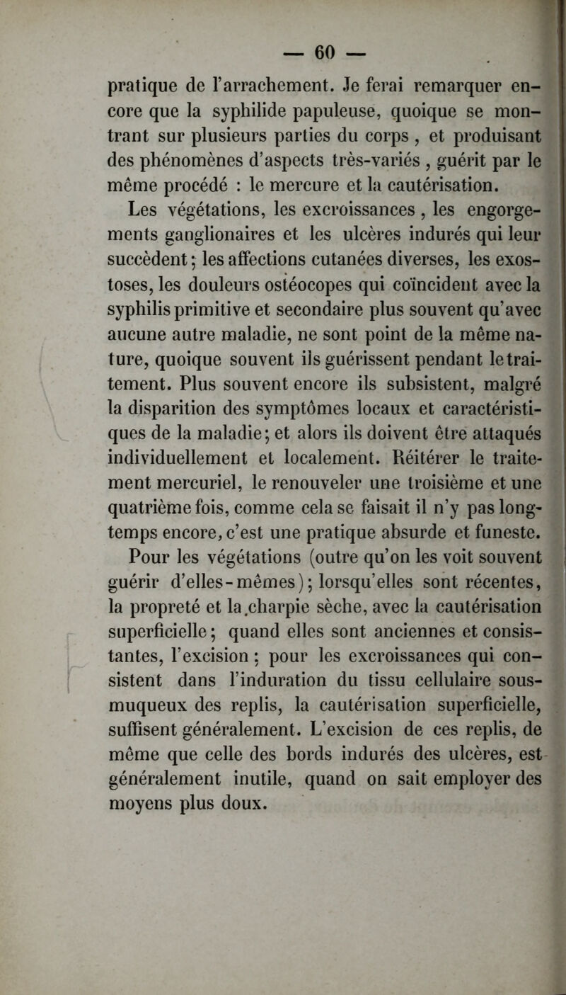 pratique de rarrachement. Je ferai remarquer en- core que la syphilide papuleuse, quoique se mon- trant sur plusieurs parties du corps , et produisant des phénomènes d’aspects très-variés , guérit par le même procédé : le mercure et la cautérisation. Les végétations, les excroissances , les engorge- ments ganglionaires et les ulcères indurés qui leur succèdent ; les affections cutanées diverses, les exos- toses, les douleurs ostéocopes qui coïncident avec la syphilis primitive et secondaire plus souvent qu’avec aucune autre maladie, ne sont point de la même na- ture, quoique souvent iis guérissent pendant le trai- tement. Plus souvent encore ils subsistent, malgré la disparition des symptômes locaux et caractéristi- ques de la maladie; et alors ils doivent être attaqués individuellement et localement. Réitérer le traite- ment mercuriel, le renouveler une troisième et une quatrième fois, comme cela se faisait il n’y pas long- temps encore, c’est une pratique absurde et funeste. Pour les végétations (outre qu’on les voit souvent guérir d’elles-mêmes); lorsqu’elles sont récentes, la propreté et la charpie sèche, avec la cautérisation superficielle ; quand elles sont anciennes et consis- tantes, l’excision ; pour les excroissances qui con- sistent dans l’induration du tissu cellulaire sous- muqueux des replis, la cautérisation superficielle, suffisent généralement. L’excision de ces replis, de même que celle des bords indurés des ulcères, est généralement inutile, quand on sait employer des moyens plus doux.