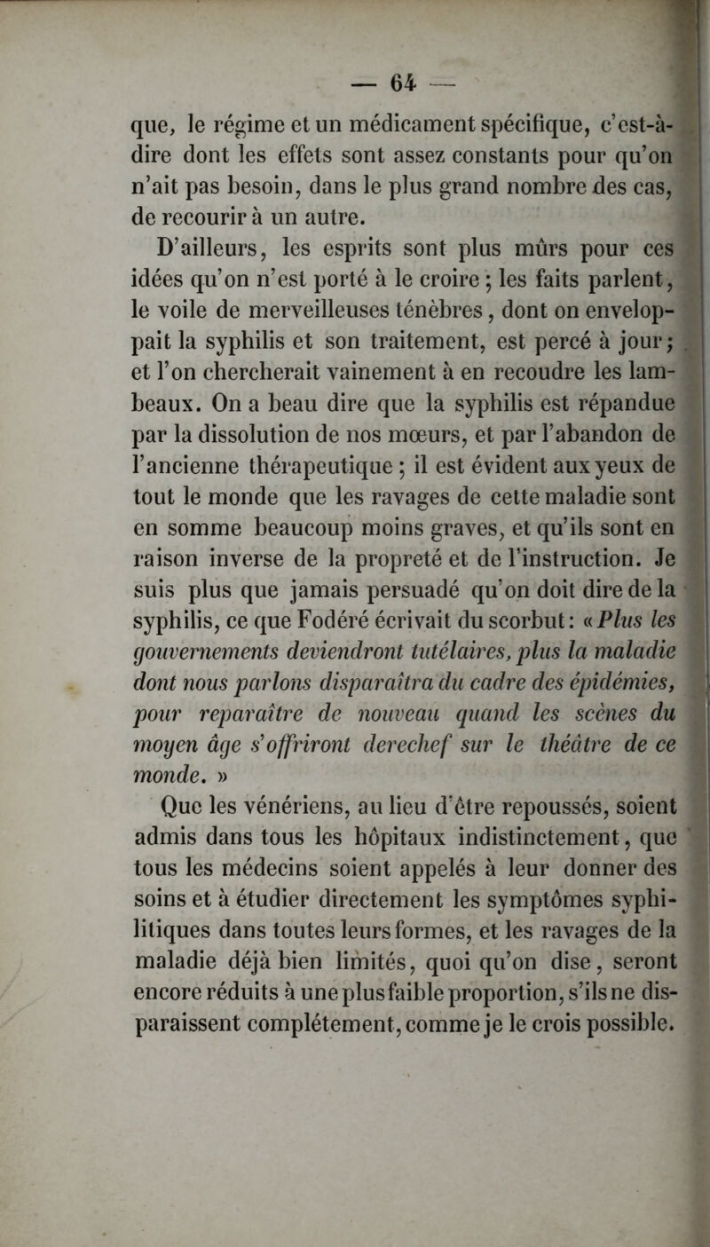 que, le régime et un médicament spécifique, c’est-à- dire dont les effets sont assez constants pour qu’on n’ait pas besoin, dans le plus grand nombre des cas, de recourir à un autre. D’ailleurs, les esprits sont plus mûrs pour ces idées qu’on n’est porté à le croire ; les faits parlent, le voile de merveilleuses ténèbres, dont on envelop- pait la syphilis et son traitement, est percé à jour; . et l’on chercherait vainement à en recoudre les lam- beaux. On a beau dire que la syphilis est répandue par la dissolution de nos mœurs, et par l’abandon de l’ancienne thérapeutique ; il est évident aux yeux de tout le monde que les ravages de cette maladie sont en somme beaucoup moins graves, et qu’ils sont en raison inverse de la propreté et de l’instruction. Je suis plus que jamais persuadé qu’on doit dire de la j syphilis, ce que Fodéré écrivait du scorbut: «Plus les gouvernements deviendront tutélaires, plus la maladie dont nous parlons disparaîtra du cadre des épidémies, i pour reparaître de nouveau quand les scènes du moyen âge s'offriront derechef sur le théâtre de ce monde. » Que les vénériens, au lieu d’être repoussés, soient admis dans tous les hôpitaux indistinctement, que tous les médecins soient appelés à leur donner des soins et à étudier directement les symptômes syphi- litiques dans toutes leurs formes, et les ravages de la maladie déjà bien limités, quoiqu’on dise, seront encore réduits à une plusfaible proportion, s’ils ne dis- paraissent complètement, comme je le crois possible.