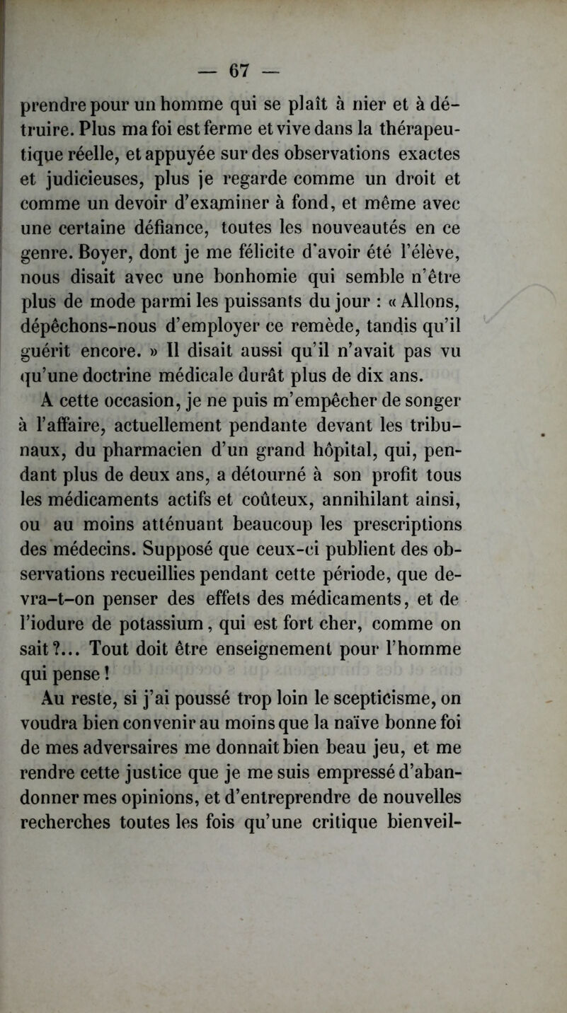 prendre pour un homme qui se plaît à nier et à dé- truire. Plus ma foi est ferme et vive dans la thérapeu- tique réelle, et appuyée sur des observations exactes et judicieuses, plus je regarde comme un droit et comme un devoir d'examiner à fond, et même avec une certaine défiance, toutes les nouveautés en ce genre. Boyer, dont je me félicite d’avoir été l’élève, nous disait avec une bonhomie qui semble n’être plus de mode parmi les puissants du jour : « Allons, dépêchons-nous d’employer ce remède, tandis qu’il guérit encore. » Il disait aussi qu’il n’avait pas vu qu’une doctrine médicale durât plus de dix ans. A cette occasion, je ne puis m’empêcher de songer à l’affaire, actuellement pendante devant les tribu- naux, du pharmacien d’un grand hôpital, qui, pen- dant plus de deux ans, a détourné à son profit tous les médicaments actifs et coûteux, annihilant ainsi, ou au moins atténuant beaucoup les prescriptions des médecins. Supposé que ceux-ci publient des ob- servations recueillies pendant cette période, que de- vra-t-on penser des effets des médicaments, et de l’iodure de potassium, qui est fort cher, comme on sait?... Tout doit être enseignement pour l’homme qui pense ! Au reste, si j’ai poussé trop loin le scepticisme, on voudra bien convenir au moins que la naïve bonne foi de mes adversaires me donnait bien beau jeu, et me rendre cette justice que je me suis empressé d’aban- donner mes opinions, et d’entreprendre de nouvelles recherches toutes les fois qu’une critique bienveil-