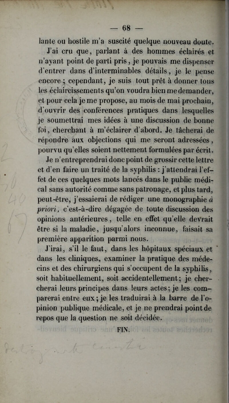 lante ou hostile m’a suscité quelque nouveau doute. J’ai cru que, parlant à des hommes éclairés et n’ayant point de parti pris, je pouvais me dispenser d’entrer dans d’interminables détails, je le pense encore ; cependant, je suis tout prêt à donner tous les éclaircissements qu’on voudra bien me demander, et pour cela je me propose, au mois de mai prochain, d'ouvrir des conférences pratiques dans lesquelles je soumettrai mes idées à une discussion de bonne foi, cherchant à m’éclairer d’abord. Je tâcherai de répondre aux objections qui me seront adressées, pourvu qu’elles soient nettement formulées par écrit. Je n’entreprendrai donc point de grossir cette lettre et d'en faire un traité de la syphilis : j’attendrai l’ef- fet de ces quelques mots lancés dans le public médi- cal sans autorité comme sans patronage, et plus tard, peut-être, j’essaierai de rédiger une monographie à priori, c’est-à-dire dégagée de toute discussion des opinions antérieures, telle en effet qu’elle devrait être si la maladie, jusqu’alors inconnue, faisait sa première apparition parmi nous. J’irai, s’il le faut, dans les hôpitaux spéciaux et dans les cliniques, examiner la pratique des méde- cins et des chirurgiens qui s’occupent de la syphilis, soit habituellement, soit accidentellement; je cher- cherai leurs principes dans leurs actes; je les com- parerai entre eux ; je les traduirai à la barre de l’o- pinion publique médicale, et je ne prendrai point de repos que la question ne soit décidée. FIN.