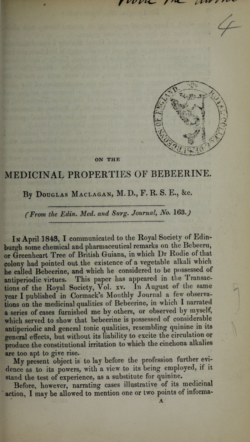 ON THE MEDICINAL PROPERTIES OF BEBEERINE. By Douglas Maclagan, M. D., F. R. S. E., &c. (From the Edin. Med. and Surg. Journal, No. 163.^ In April 1848, I communicated to the Royal Society of Edin- burgh some chemical and pharmaceutical remarks on the Bebeeru, or Greenheart Tree of British Guiana, in which Dr Rodie of that colony had pointed out the existence of a vegetable alkali which he called Bebeerine, and which he considered to be possessed of antiperiodic virtues. This paper has appeared in the Transac- tions of the Royal Society, Vol. xv. In August of the same year I published in Cormack’s Monthly Journal a few observa- tions on the medicinal qualities of Bebeerine, in which I narrated a series of cases furnished me by others, or observed by myself, which served to show that bebeerine is possessed of considerable antiperiodic and general tonic qualities, resembling quinine in its general effects, but without its liability to excite the circulation or produce the constitutional irritation to which the cinchona alkalies are too apt to give rise. My present object is to lay before the profession further evi- dence as to its powers, with a view to its being employed, if it stand the test of experience, as a substitute for quinine. Before, however, narrating cases illustrative of its medicinal action, I may be allowed to mention one or two points of informa- A