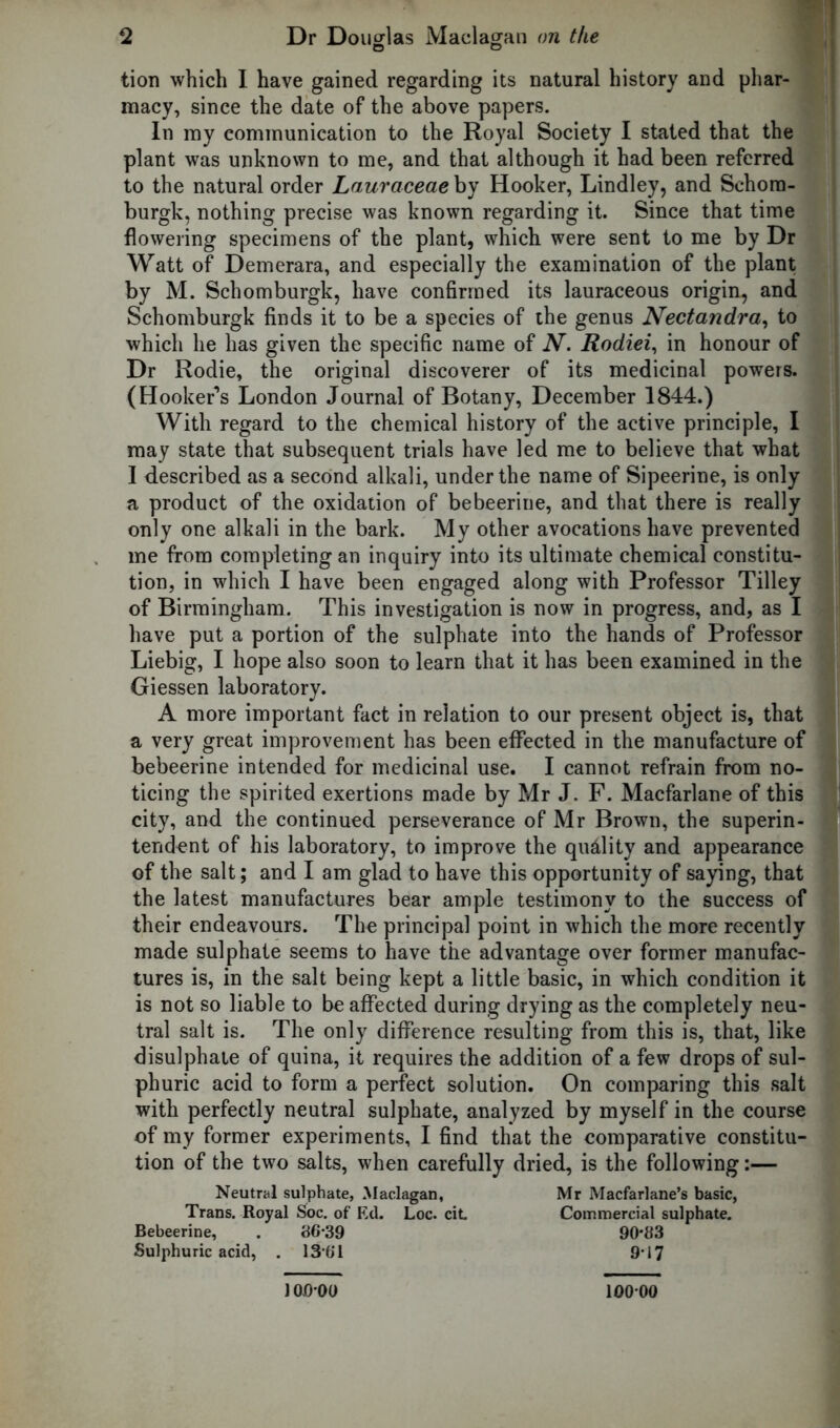 tion which I have gained regarding its natural history and phar- macy, since the date of the above papers. In my communication to the Royal Society I stated that the plant was unknown to me, and that although it had been referred to the natural order Lauraceae by Hooker, Lindley, and Sehora- burgk, nothing precise was known regarding it. Since that time flowering specimens of the plant, which were sent to me by Dr Watt of Demerara, and especially the examination of the plant by M. Schomburgk, have confirmed its lauraceous origin, and Schomburgk finds it to be a species of the genus Nectandra, to which he has given the specific name of N. Rodiei, in honour of Dr Rodie, the original discoverer of its medicinal powers. (Hooker’s London Journal of Botany, December 1844.) With regard to the chemical history of the active principle, I may state that subsequent trials have led me to believe that what I described as a second alkali, under the name of Sipeerine, is only a product of the oxidation of bebeerine, and that there is really only one alkali in the bark. My other avocations have prevented me from completing an inquiry into its ultimate chemical constitu- tion, in which I have been engaged along with Professor Tilley of Birmingham. This investigation is now in progress, and, as I have put a portion of the sulphate into the hands of Professor Liebig, I hope also soon to learn that it has been examined in the Giessen laboratory. A more important fact in relation to our present object is, that a very great improvement has been effected in the manufacture of bebeerine intended for medicinal use. I cannot refrain from no- ticing the spirited exertions made by Mr J. F. Macfarlane of this city, and the continued perseverance of Mr Brown, the superin- tendent of his laboratory, to improve the quality and appearance of the salt; and I am glad to have this opportunity of saying, that the latest manufactures bear ample testimony to the success of their endeavours. The principal point in which the more recently made sulphate seems to have the advantage over former manufac- tures is, in the salt being kept a little basic, in which condition it is not so liable to be affected during drying as the completely neu- tral salt is. The only difference resulting from this is, that, like disulphate of quina, it requires the addition of a few drops of sul- phuric acid to form a perfect solution. On comparing this salt with perfectly neutral sulphate, analyzed by myself in the course of my former experiments, I find that the comparative constitu- tion of the two salts, when carefully dried, is the following:— Neutral sulphate, Maclagan, Mr Macfarlane’s basic, Trans. Royal Soc. of Ed. Loc. cit Commercial sulphate. Bebeerine, . 86-39 90*83 Sulphuric acid, . 13’61 9*17 100-00 10000