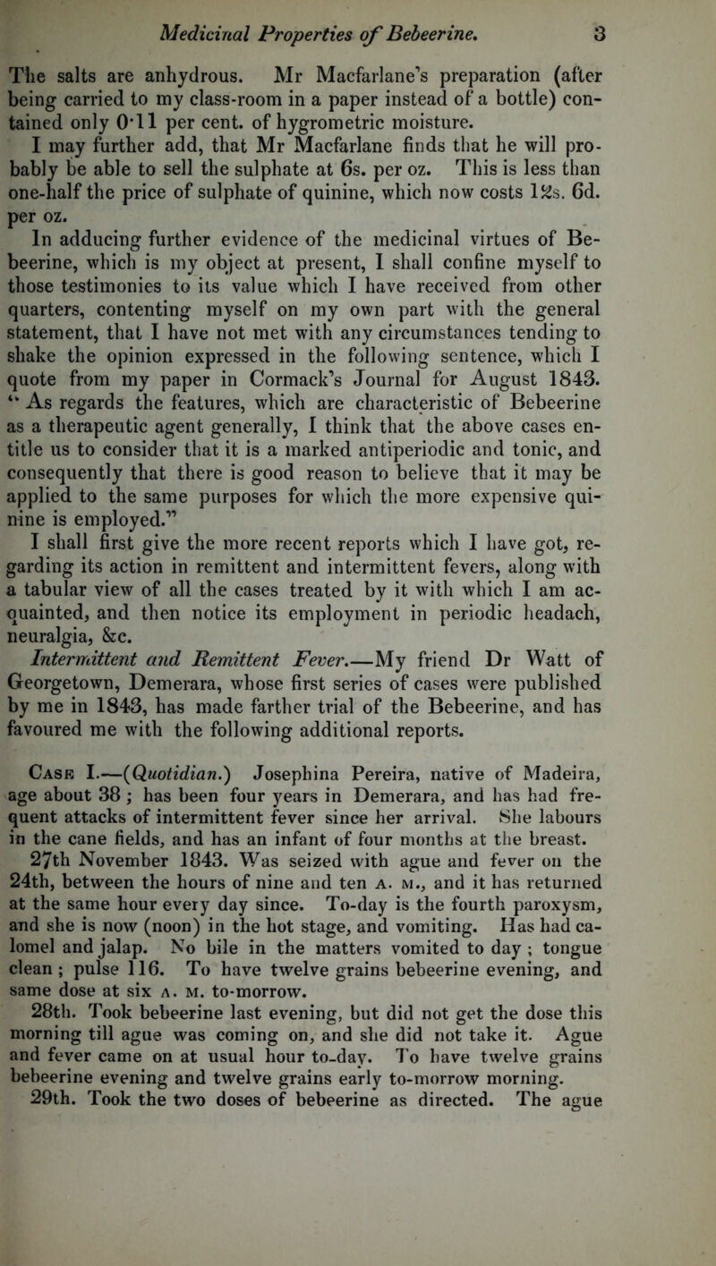 The salts are anhydrous. Mr Macfarlane’s preparation (after being carried to my class-room in a paper instead of a bottle) con- tained only 0* 11 per cent, of hygrometric moisture. I may further add, that Mr Macfarlane finds that he will pro- bably be able to sell the sulphate at 6s. per oz. This is less than one-half the price of sulphate of quinine, which now costs l^s. 6d. per oz. In adducing further evidence of the medicinal virtues of Be- beerine, which is my object at present, 1 shall confine myself to those testimonies to its value which I have received from other quarters, contenting myself on my own part with the general statement, that I have not met with any circumstances tending to shake the opinion expressed in the following sentence, which I quote from my paper in Cormack’s Journal for August 1843. tk As regards the features, which are characteristic of Bebeerine as a therapeutic agent generally, I think that the above cases en- title us to consider that it is a marked antiperiodic and tonic, and consequently that there is good reason to believe that it may be applied to the same purposes for which the more expensive qui- nine is employed.” I shall first give the more recent reports which I have got, re- garding its action in remittent and intermittent fevers, along with a tabular view of all the cases treated by it with which I am ac- quainted, and then notice its employment in periodic headach, neuralgia, &e. Intermittent and Remittent Fever.—My friend Dr Watt of Georgetown, Demerara, whose first series of cases were published by me in 1843, has made farther trial of the Bebeerine, and has favoured me with the following additional reports. Case I.—(Quotidian.) Josephina Pereira, native of Madeira, age about 38 ; has been four years in Demerara, and has had fre- quent attacks of intermittent fever since her arrival. She labours in the cane fields, and has an infant of four months at the breast. 27th November 1843. Was seized with ague and fever on the 24th, between the hours of nine and ten a. m., and it has returned at the same hour every day since. To-day is the fourth paroxysm, and she is now (noon) in the hot stage, and vomiting. Has had ca- lomel and jalap. No bile in the matters vomited to day ; tongue clean; pulse 116. To have twelve grains bebeerine evening, and same dose at six a. m. to-morrow. 28th. Took bebeerine last evening, but did not get the dose this morning till ague was coming on, and she did not take it. Ague and fever came on at usual hour to-day. To have twelve grains bebeerine evening and twelve grains early to-morrow morning. 29th. Took the two doses of bebeerine as directed. The ague