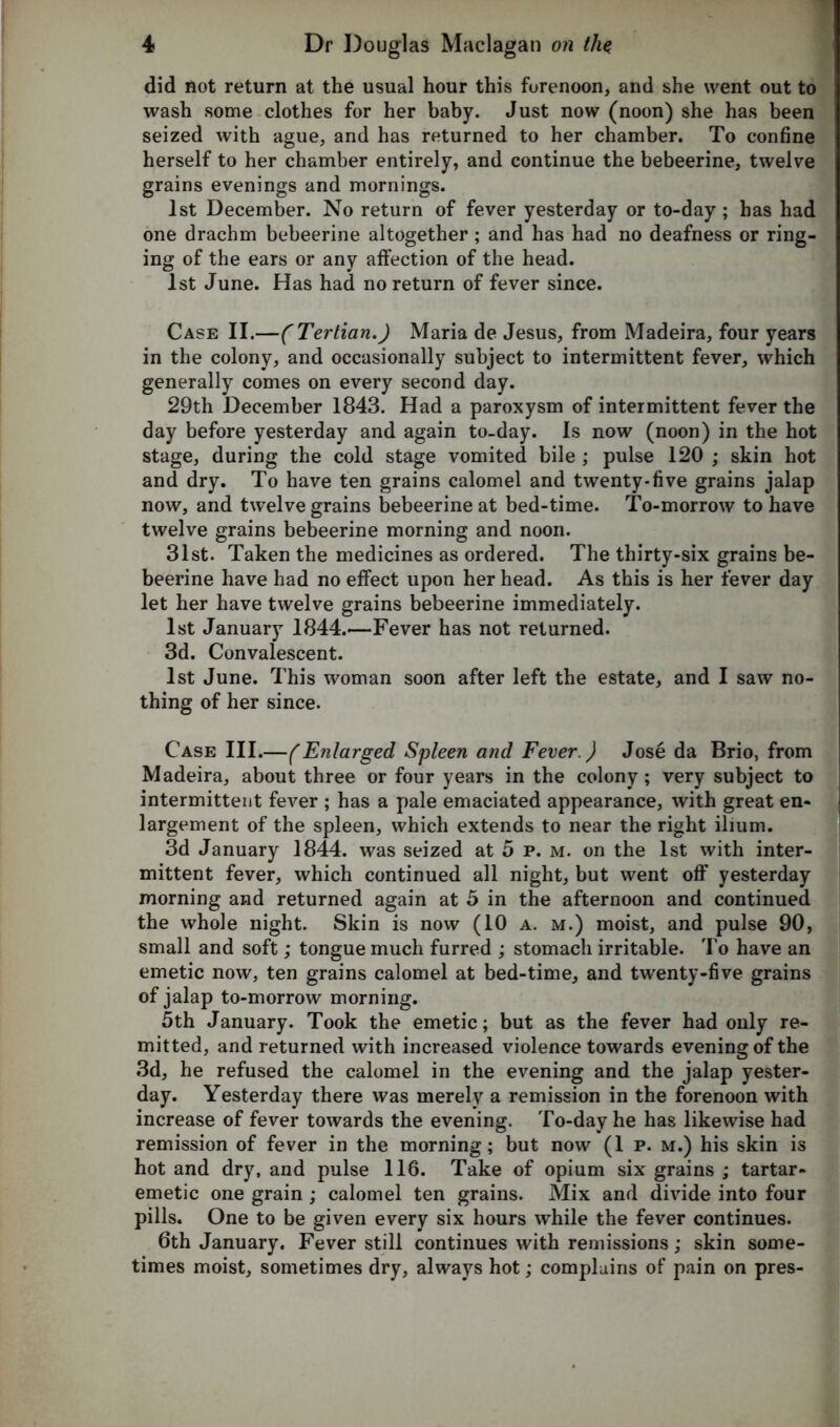 did not return at the usual hour this forenoon, and she went out to wash some clothes for her baby. Just now (noon) she has been seized with ague, and has returned to her chamber. To confine herself to her chamber entirely, and continue the bebeerine, twelve grains evenings and mornings. 1st December. No return of fever yesterday or to-day ; has had one drachm bebeerine altogether ; and has had no deafness or ring- ing of the ears or any affection of the head. 1st June. Has had no return of fever since. Case II.—(Tertian.) Maria de Jesus, from Madeira, four years in the colony, and occasionally subject to intermittent fever, which generally comes on every second day. 29th December 1843. Had a paroxysm of intermittent fever the day before yesterday and again to-day. Is now (noon) in the hot stage, during the cold stage vomited bile ; pulse 120 ; skin hot and dry. To have ten grains calomel and twenty-five grains jalap now, and twelve grains bebeerine at bed-time. To-morrow to have twelve grains bebeerine morning and noon. 31st. Taken the medicines as ordered. The thirty-six grains be- beerine have had no effect upon her head. As this is her fever day let her have twelve grains bebeerine immediately. 1st January 1844.—Fever has not returned. 3d. Convalescent. 1st June. This woman soon after left the estate, and I saw no- thing of her since. Case III.—(Enlarged Spleen and Fever.) Jose da Brio, from Madeira, about three or four years in the colony ; very subject to intermittent fever ; has a pale emaciated appearance, with great en- largement of the spleen, which extends to near the right ilium. 3d January 1844. was seized at 5 p. m. on the 1st with inter- mittent fever, which continued all night, but went off yesterday morning and returned again at 5 in the afternoon and continued the whole night. Skin is now (10 a. m.) moist, and pulse 90, small and soft; tongue much furred ; stomach irritable. To have an emetic now, ten grains calomel at bed-time, and twenty-five grains of jalap to-morrow morning. 5th January. Took the emetic; but as the fever had only re- mitted, and returned with increased violence towards evening of the 3d, he refused the calomel in the evening and the jalap yester- day. Yesterday there was merely a remission in the forenoon with increase of fever towards the evening. To-day he has likewise had remission of fever in the morning; but now (Ip. m.) his skin is hot and dry, and pulse 116. Take of opium six grains ; tartar- emetic one grain ; calomel ten grains. Mix and divide into four pills. One to be given every six hours while the fever continues. 6th January. Fever still continues with remissions; skin some- times moist, sometimes dry, always hot; complains of pain on pres-