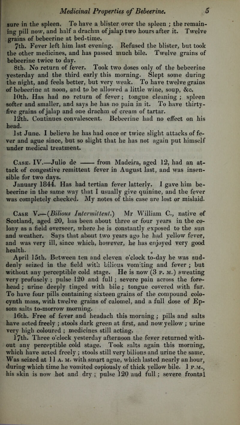 sure in the spleen. To have a blister over the spleen ; the remain- ing pill now, and half a drachm of jalap two hours after it. Twelve grains of bebeerine at bed-time. 7th. Fever left him last evening. Refused the blister, but took the other medicines, and has passed much bile. Twelve grains of bebeerine twice to day. 8th. No return of fever. Took two doses only of the bebeerine yesterday and the third early this morning. Slept some during the night, and feels better, but very weak. To have twelve grains of bebeerine at noon, and to be allowed a little wine, soup, &c. 10th. Has had no return of fever; tongue cleaning ; spleen softer and smaller, and says he has no pain in it. To have thirty- five grains of jalap and one drachm of cream of tartar. 12th. Continues convalescent. Bebeerine had no effect on his head. 1st June. I believe he has had once or twice slight attacks of fe- ver and ague since, but so slight that he has not again put himself under medical treatment. Case. IV.—Julio de from Madeira, aged 12, had an at- tack of congestive remittent fever in August last, and was insen- sible for two days. January 1844. Has had tertian fever latterly. 1 gave him be- beerine in the same way that I usually give quinine, and the fever was completely checked. My notes of this case are lost or mislaid. Case V.—(Bilious Intermittent.) Mr William C., native of Scotland, aged 20, has been about three or four years in the co- lony as a field overseer, where he is constantly exposed to the sun and weather. Says that about two years ago he had yellow fever, and was very ill, since which, however, he has enjoyed very good health. # April 15th. Between ten and eleven o’clock to-day he was sud- denly seized in the field with bilious vomiting and fever ; but without any perceptible cold stage. He is now (3 p. m.) sweating very profusely ; pulse 120 and full; severe pain across the fore- head ; urine deeply tinged with bile ; tongue covered with fur. To have four pills containing sixteen grains of the compound colo- cynth mass, with twelve grains of calomel, and a full dose of Ep- som salts to-morrow morning. 16th. Free of fever and headach this morning ; pills and salts have acted freely ; stools dark green at first, and now yellow; urine very high coloured ; medicines still acting. 17th. Three o’clock yesterday afternoon the fever returned with- out any perceptible cold stage. Took salts again this morning, which have acted freely ; stools still very bilious and urine the same. Was seized at 11 a. m. with smart ague, which lasted nearly an hour, during which time he vomited copiously of thick yellow bile. 1 p.m., his skin is now hot and dry ; pulse 12Q and full; severe frontal